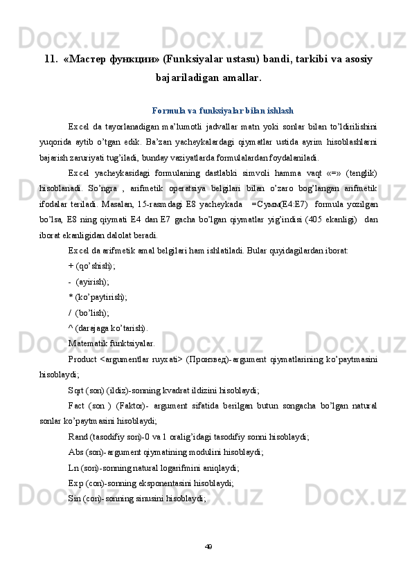 11.   «Мастер функции» (Funksiyalar ustasu) bandi, tarkibi va asosiy
bajariladigan amallar.
Formula va funksiyalar bilan ishlash
Excel   da   tayorlanadigan   ma’lumotli   jadvallar   matn   yoki   sonlar   bilan   to’ldirilishini
yuqorida   aytib   o’tgan   edik.   Ba’zan   yacheykalardagi   qiymatlar   ustida   ayrim   hisoblashlarni
bajarish zaruriyati tug’iladi, bunday vaziyatlarda formulalardan foydalaniladi.
Excel   yacheykasidagi   formulaning   dastlabki   simvoli   hamma   vaqt   «=»   (tenglik)
hisoblanadi.   So’ngra   ,   arifmetik   operatsiya   belgilari   bilan   o’zaro   bog’langan   arifmetik
ifodalar   teriladi.   Masalan,   15-rasmdagi   E8   yacheykada       = Сумм (E4:E7)     formula   yozilgan
bo’lsa,   E8   ning   qiymati   E4   dan   E7   gacha   bo’lgan   qiymatlar   yig’indisi   (405   ekanligi)     dan
iborat ekanligidan dalolat beradi.
Excel da arifmetik amal belgilari ham ishlatiladi. Bular quyidagilardan iborat: 
+ (qo’shish);
-  (ayirish);                                          
* (ko’paytirish);
/  (bo’lish);
^ (darajaga ko’tarish).
Matematik funktsiyalar.
Product   <argumentlar   ruyxati>   ( Произвед )-argument   qiymatlarining   ko’paytmasini
hisoblaydi;
Sqrt (son) (ildiz)-sonning kvadrat ildizini hisoblaydi;
Fact   (son   )   (Faktor)-   argument   sifatida   berilgan   butun   songacha   bo’lgan   natural
sonlar ko’paytmasini hisoblaydi;
Rand (tasodifiy son)-0 va 1 oralig’idagi tasodifiy sonni hisoblaydi;
Abs (son)-argument qiymatining modulini hisoblaydi;
Ln (son)-sonning natural logarifmini aniqlaydi;
Exp (con)-sonning eksponentasini hisoblaydi;
Sin (con)-sonning sinusini hisoblaydi;
49 