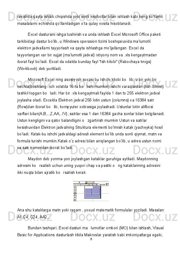 ravishda qayta ishlab chiqishda yoki sonli xisobotlar bilan ishlash kabi keng ko’llamli 
masalalarni echishda qo’llaniladigan o’ta qulay vosita hisoblanadi.
Excel dastursini ishga tushirish va unda ishlash Excel Microsoft Office paketi 
tarkibidagi dastur bo’lib, u Windows operasion tizimi boshqaruvida ma’lumotli 
elektron jadvallarni tayyorlash va qayta ishlashga mo’ljallangan. Excel   da  
tayyorlangan   xar   bir   xujjat  ( ma ’ lumotli   jadval )  ixtiyoriy   nom   va  . xls   kengaytmadan  
iborat   fayl   bo ’ ladi .  Excel da odatda bunday fayl  Ish kitobi  (Rabochaya kniga) 
(Workbook) deb yuritiladi. 
Microsoft Excel ning asosiy ish soxasi bu Ishchi kitobi bo lib, u bir yoki bir 	

nechta(boshlang ich xolatda 16 ta bo lishi mumkin) ishchi varaqlardan (list- Sheet) 	
 
tashkil topgan bo ladi. Har bir .xls kengaytmali faylda 1 dan to 255 elektron jadval 

joylasha oladi. Excelda Elektron jadval 256 lotin ustun (columns) va 16384 satr 
(Row)dan iborat bo lib, kompyuter xotirasiga joylashadi. Ustunlar lotin alifbosi 	

xarflari bilan(A,B,..,Z,AA,..IV), satrlar esa 1 dan 16384 gacha sonlar bilan belgilanadi.
Ustun kengligini va qator balandligini o zgartirish mumkin Ustun va satrlar 	

kesishuvidan Elektron jadvalning Struktura elementi bo’lmish katak (yacheyka) hosil 
bo’ladi.  К atak-bu ishchi jadvaldagi adresli element bo’lib unda sonli qiymat, matn va 
formula turishi mumkin. К atak o’z adresi bilan aniqlangan bo’lib, u adres ustun nomi 
va satr nomeridan iborat bo’ladi.
Maydon deb yonma-yon joylashgan kataklar guruhiga aytiladi. Maydonning 
adresini ko rsatish uchun uning yuqori chap va pastki o ng kataklarining adresini 	
 
ikki nuqta bilan ajratib ko rsatish kerak	

Ana shu kataklarga matn yoki raqam , yoxud matematik formulalar yoziladi.  Masalan:
A1,C4, C24, AA2...
Bundan tashqari, Excel dasturi ma lumotlar ombori (MO) bilan ishlash, Visual 	

Basic for Applications dasturlash tilida Makroslar yaratish kabi imkoniyatlarga egaki, 
5 
