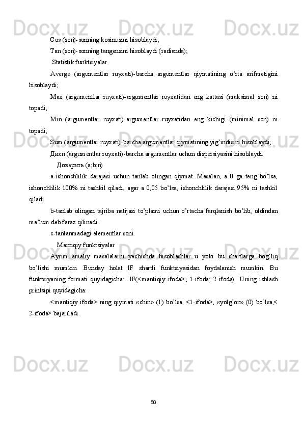 Cos (son)-sonning kosinusini hisoblaydi;
Tan (son)-sonning tangensini hisoblaydi (radianda);    
  Statistik funktsiyalar
Averge   (argumentlar   ruyxati)-barcha   argumentlar   qiymatining   o’rta   arifmetigini
hisoblaydi;
Max   (argumentlar   ruyxati)-argumentlar   ruyxatidan   eng   kattasi   (maksimal   son)   ni
topadi;  
Min   (argumentlar   ruyxati)-argumentlar   ruyxatidan   eng   kichigi   (minimal   son)   ni
topadi;
Sum (argumentlar ruyxati)-barcha argumentlar qiymatining yig’indisini hisoblaydi;
Дисп  (argumentlar ruyxati)-barcha argumentlar uchun dispersiyasini hisoblaydi.
     Доверить  ( а ;b;n) 
a-ishonchlilik   darajasi   uchun   tanlab   olingan   qiymat.   Masalan,   a   0   ga   teng   bo’lsa,
ishonchlilik   100%   ni   tashkil   qiladi,   agar   a   0,05   bo’lsa,   ishonchlilik   darajasi   95%   ni   tashkil
qiladi.
b-tanlab   olingan   tajriba   natijasi   to’plami   uchun   o’rtacha   farqlanish   bo’lib,   oldindan
ma’lum deb faraz qilinadi.
c-tanlanmadagi elementlar soni.
     Mantiqiy funktsiyalar
Ayrim   amaliy   masalalarni   yechishda   hisoblashlar   u   yoki   bu   shartlarga   bog’liq
bo’lishi   mumkin.   Bunday   holat   IF   shartli   funktsiyasidan   foydalanish   mumkin.   Bu
funktsiyaning   formati   quyidagicha:     IF(<mantiqiy   ifoda>;   1-ifoda;   2-ifoda)     Uning   ishlash
printsipi quyidagicha:
<mantiqiy ifoda> ning qiymati «chin» (1) bo’lsa, <1-ifoda>, «yolg’on» (0) bo’lsa,<
2-ifoda> bajariladi.
50 