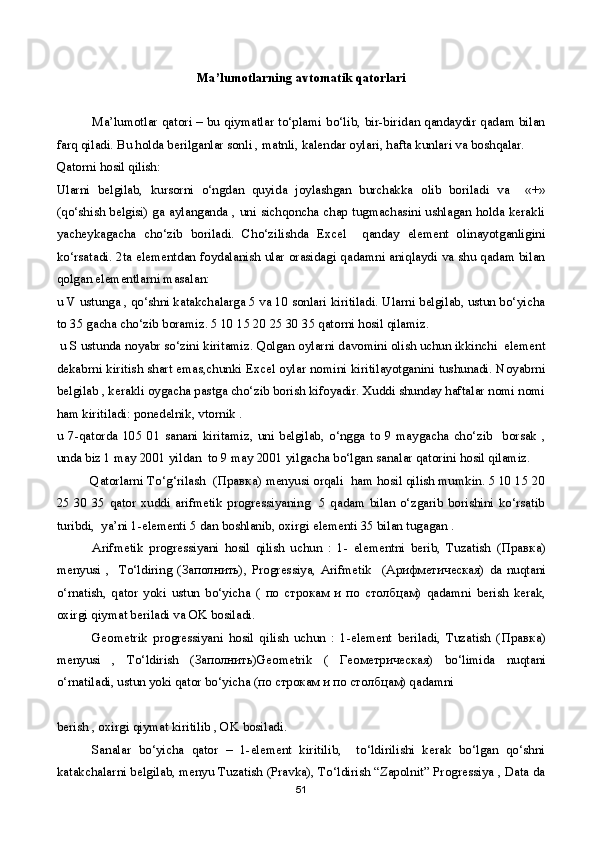 Ma’lumotlarning avtomatik qatorlari
Ma’lumotlar qatori – bu qiymatlar to‘plami bo‘lib, bir-biridan qandaydir qadam bilan
farq qiladi. Bu holda berilganlar sonli , matnli, kalendar oylari, hafta kunlari va boshqalar.
Qatorni hosil qilish:
Ularni   belgilab,   kursorni   o‘ngdan   quyida   joylashgan   burchakka   olib   boriladi   va     «+»
(qo‘shish belgisi) ga aylanganda , uni sichqoncha chap tugmachasini ushlagan holda kerakli
yacheykagacha   cho‘zib   boriladi.   Cho‘zilishda   Excel     qanday   element   olinayotganligini
ko‘rsatadi. 2ta elementdan foydalanish ular orasidagi qadamni aniqlaydi va shu qadam bilan
qolgan elementlarni masalan:
u V ustunga , qo‘shni katakchalarga 5 va 10 sonlari kiritiladi. Ularni belgilab, ustun bo‘yicha
to 35 gacha cho‘zib boramiz. 5 10 15 20 25 30 35 qatorni hosil qilamiz.
  u S ustunda noyabr so‘zini kiritamiz. Qolgan oylarni davomini olish uchun ikkinchi  element
dekabrni kiritish shart emas,chunki Excel oylar nomini kiritilayotganini tushunadi. Noyabrni
belgilab , kerakli oygacha pastga cho‘zib borish kifoyadir. Xuddi shunday haftalar nomi nomi
ham kiritiladi: ponedelnik, vtornik .
u   7-qatorda   105   01   sanani   kiritamiz,   uni   belgilab,   o‘ngga   to   9   maygacha   cho‘zib     borsak   ,
unda biz 1 may 2001 yildan  to 9 may 2001 yilgacha bo‘lgan sanalar qatorini hosil qilamiz.
          Qatorlarni To‘g‘rilash  ( Правка ) menyusi orqali  ham hosil qilish mumkin. 5 10 15 20
25  30  35  qator   xuddi  arifmetik  progressiyaning    5  qadam  bilan  o‘zgarib  borishini  ko‘rsatib
turibdi,  ya’ni 1-elementi 5 dan boshlanib, oxirgi elementi 35 bilan tugagan .
Arifmetik   progressiyani   hosil   qilish   uchun   :   1-   elementni   berib,   Tuzatish   ( Правка )
menyusi   ,     To‘ldiring   ( Заполнить ),   Progressiya,   Arifmetik     ( Арифметическая )   da   nuqtani
o‘rnatish,   qator   yoki   ustun   bo‘yicha   (   по   строкам   и   п o   столбцам )   qadamni   berish   kerak,
oxirgi qiymat beriladi va OK bosiladi.
Geometrik   progressiyani   hosil   qilish   uchun   :   1-element   beriladi,   Tuzatish   ( Правка )
menyusi   ,   To‘ldirish   ( Заполнить )Ge о metrik   (   Геометрическая )   bo‘limida   nuqtani
o‘rnatiladi, ustun yoki qator bo‘yicha ( по   строкам   и   п o  столбцам ) qadamni 
berish , oxirgi qiymat kiritilib , OK bosiladi.
Sanalar   bo‘yicha   qator   –   1-element   kiritilib,     to‘ldirilishi   kerak   bo‘lgan   qo‘shni
katakchalarni belgilab, menyu Tuzatish (Pravka), To‘ldirish “Zapolnit” Progressiya , Data da
51 