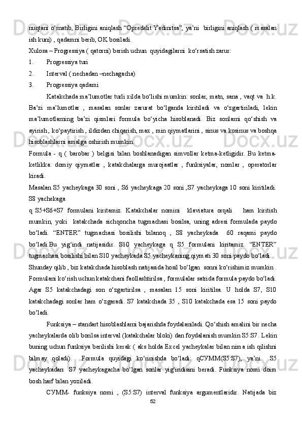 nuqtani o‘rnatib, Birligini aniqlash “Opredelit Yedinitsa”, ya’ni   birligini aniqlash ( masalan
ish kuni) , qadamni berib, OK bosiladi.
Xulosa – Progressiya ( qatorni) berish uchun  quyidagilarni  ko‘rsatish zarur:
1. Progressiya turi
2. Interval ( nechadan –nechagacha)
3. Progressiya qadami     
Katakchada ma’lumotlar turli xilda bo‘lishi mumkin: sonlar, matn, sana , vaqt va  h.k.
Ba’zi   ma’lumotlar   ,   masalan   sonlar   zarurat   bo‘lganda   kiritiladi   va   o‘zgartiriladi,   lekin
ma’lumotlarning   ba’zi   qismlari   formula   bo‘yicha   hisoblanadi.   Biz   sonlarni   qo‘shish   va
ayirish , ko‘paytirish , ildizdan chiqarish, max , min qiymatlarini , sinus va kosinus va boshqa
hisoblashlarni amalga oshirish mumkin.
Formula   -   q   (   barobar   )   belgisi   bilan   boshlanadigan   simvollar   ketma-ketligidir.   Bu   ketma-
ketlikka:   domiy   qiymatlar   ,   katakchalarga   murojaatlar   ,   funksiyalar,   nomlar   ,   operatorlar
kiradi. 
Masalan S5 yacheykaga 30 soni , S6 yacheykaga 20 soni ,S7 yacheykaga 10 soni kiritiladi.
S8 yachekaga 
q   S5+S6+S7   formulani   kiritamiz.   Katakchalar   nomini     klaviatura   orqali       ham   kiritish
mumkin,   yoki     katakchada   sichqoncha   tugmachasi   bosilsa,   uning   adresi   formulada   paydo
bo‘ladi.   “ENTER”   tugmachasi   bosilishi   bilanoq   ,   S8   yacheykada     60   raqami   paydo
bo‘ladi.Bu   yig‘indi   natijasidir.   S10   yacheykaga   q   S5   formulani   kiritamiz.   “ENTER”
tugmachasi bosilishi bilan S10 yacheykada S5 yacheykaning qiymati 30 soni paydo bo‘ladi.
Shunday qilib , biz katakchada hisoblash natijasida hosil bo‘lgan  sonni ko‘rishimiz mumkin .
Formulani ko‘rish uchun katakchani faollashtirilsa , formulalar satrida formula paydo bo‘ladi.
Agar   S5   katakchadagi   son   o‘zgartirilsa   ,   masalan   15   soni   kiritilsa.   U   holda   S7,   S10
katakchadagi   sonlar   ham   o‘zgaradi.   S7   katakchada   35   ,   S10   katakchada   esa   15   soni   paydo
bo‘ladi.
Funksiya – standart hisoblashlarni bajarishda foydalaniladi. Qo‘shish amalini bir necha
yacheykalarda olib borilsa interval (katakchalar bloki) dan foydalanish mumkin S5:S7. Lekin
buning uchun funksiya berilishi kerak ( aks holda Excel yacheykalar bilan nima ish qilishni
bilmay   qoladi).     Formula   quyidagi   ko‘rinishda   bo‘ladi:   q СУММ (S5:S7),   ya’ni     S5
yacheykadan     S7   yacheykagacha   bo‘lgan   sonlar   yig‘indisini   beradi.   Funksiya   nomi   doim
bosh harf bilan yoziladi.
СУММ -   funksiya   nomi   ,   (S5:S7)   interval   funksiya   argumentlaridir.   Natijada   biz
52 