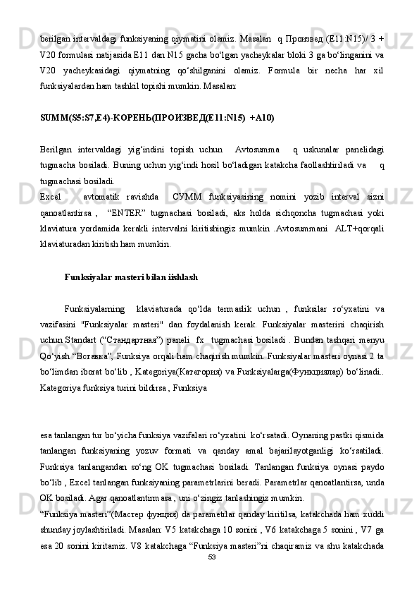 berilgan  intervaldagi  funksiyaning  qiymatini   olamiz.  Masalan     q   Произвед   (E11:N15)/   3  +
V20 formulasi natijasida E11 dan N15 gacha bo‘lgan yacheykalar bloki 3 ga bo‘linganini va
V20   yacheykasidagi   qiymatning   qo‘shilganini   olamiz.   Formula   bir   necha   har   xil
funksiyalardan ham tashkil topishi mumkin. Masalan:
     
SUMM(S5:S7,E4)- КОРЕНЬ ( ПРОИЗВЕД (E11:N15)  +A10)
Berilgan   intervaldagi   yig‘indini   topish   uchun     Avtosumma     q   uskunalar   panelidagi
tugmacha   bosiladi.   Buning   uchun   yig‘indi   hosil   bo‘ladigan   katakcha   faollashtiriladi   va         q
tugmachasi bosiladi.
Excel       avtomatik   ravishda     СУММ   funksiyasining   nomini   yozib   interval   sizni
qanoatlantirsa   ,     “ENTER”   tugmachasi   bosiladi,   aks   holda   sichqoncha   tugmachasi   yoki
klaviatura   yordamida   kerakli   intervalni   kiritishingiz   mumkin   .Avtosummani     ALT+qorqali
klaviaturadan kiritish ham mumkin.
Funksiyalar masteri bilan iishlash
 
Funksiyalarning     klaviaturada   qo‘lda   termaslik   uchun   ,   funksilar   ro‘yxatini   va
vazifasini   "Funksiyalar   masteri"   dan   foydalanish   kerak.   Funksiyalar   masterini   chaqirish
uchun   Standart   (“ Стандартная ”)   paneli     fx     tugmachasi   bosiladi   .   Bundan   tashqari   menyu
Qo‘yish “ Вставка ”, Funksiya orqali ham chaqirish mumkin. Funksiyalar masteri oynasi 2 ta
bo‘limdan iborat bo‘lib , Kategoriya( Категория ) va Funksiyalarga( Функциялар ) bo‘linadi..
Kategoriya funksiya turini bildirsa , Funksiya 
esa tanlangan tur bo‘yicha funksiya vazifalari ro‘yxatini  ko‘rsatadi. Oynaning pastki qismida
tanlangan   funksiyaning   yozuv   formati   va   qanday   amal   bajarilayotganligi   ko‘rsatiladi.
Funksiya   tanlangandan   so‘ng   OK   tugmachasi   bosiladi.   Tanlangan   funksiya   oynasi   paydo
bo‘lib , Excel tanlangan funksiyaning parametrlarini beradi. Parametrlar qanoatlantirsa, unda
OK bosiladi. Agar qanoatlantirmasa , uni o‘zingiz tanlashingiz mumkin.
“Funksiya masteri”( Мастер   фунция ) da parametrlar qanday kiritilsa, katakchada ham xuddi
shunday joylashtiriladi. Masalan: V5 katakchaga 10 sonini , V6 katakchaga 5 sonini , V7 ga
esa 20 sonini kiritamiz. V8 katakchaga “Funksiya masteri”ni chaqiramiz va shu katakchada
53 