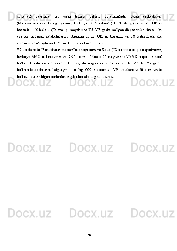 avtomatik   ravishda   “q”,   ya’ni   tenglik   belgisi   joylashtiriladi.   “Matematicheskaya”
( Математическая )   kategoriyasini   ,   funksiya   “Ko‘paytma”   ( ПРОИЗВЕД )   ni   tanlab     OK   ni
bosamiz.     “Chislo 1”( Число   1)   maydonida V5 :V7 gacha bo‘lgan diapozon ko‘rinadi,   bu
esa   biz   tanlagan   katakchalardir.   Shuning   uchun   OK   ni   bosamiz   va   V8   katakchada   shu
sonlarning ko‘paytmasi bo‘lgan  1000 soni hosil bo‘ladi.
V9 katakchada “Funksiyalar masteri”ni chaqiramiz va Statik (“ Статическое ”) kategoriyasini,
funksiya MAX ni tanlaymiz va OK bosamiz. “ Число   1” maydonida V5:V8 diapozoni hosil
bo‘ladi.   Bu  diapozon  bizga   kerak  emas,  shuning  uchun  sichqoncha   bilan   V5  dan  V7   gacha
bo‘lgan  katakchalarni   belgilaymiz  ,  so‘ng    OK  ni  bosamiz.    V9    katakchada  20  soni  daydo
bo‘ladi , bu kiritilgan sonlardan eng kattasi ekanligini bildiradi. 
54 
