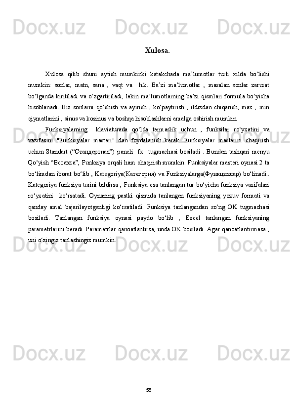 Xulosa.
Xulosa   qilib   shuni   aytish   mumkinki   katakchada   ma’lumotlar   turli   xilda   bo‘lishi
mumkin:   sonlar,   matn,   sana   ,   vaqt   va     h.k.   Ba’zi   ma’lumotlar   ,   masalan   sonlar   zarurat
bo‘lganda kiritiladi  va o‘zgartiriladi, lekin ma’lumotlarning ba’zi qismlari formula bo‘yicha
hisoblanadi.   Biz   sonlarni   qo‘shish   va   ayirish   ,   ko‘paytirish   ,   ildizdan   chiqarish,   max   ,   min
qiymatlarini , sinus va kosinus va boshqa hisoblashlarni amalga oshirish mumkin.
Funksiyalarning     klaviaturada   qo‘lda   termaslik   uchun   ,   funksilar   ro‘yxatini   va
vazifasini   "Funksiyalar   masteri"   dan   foydalanish   kerak.   Funksiyalar   masterini   chaqirish
uchun   Standart   (“ Стандартная ”)   paneli     fx     tugmachasi   bosiladi   .   Bundan   tashqari   menyu
Qo‘yish “ Вставка ”, Funksiya orqali ham chaqirish mumkin. Funksiyalar masteri oynasi 2 ta
bo‘limdan iborat bo‘lib , Kategoriya( Категория ) va Funksiyalarga( Функциялар ) bo‘linadi..
Kategoriya funksiya turini bildirsa , Funksiya esa tanlangan tur bo‘yicha funksiya vazifalari
ro‘yxatini     ko‘rsatadi.   Oynaning   pastki   qismida   tanlangan   funksiyaning   yozuv   formati   va
qanday   amal   bajarilayotganligi   ko‘rsatiladi.   Funksiya   tanlangandan   so‘ng   OK   tugmachasi
bosiladi.   Tanlangan   funksiya   oynasi   paydo   bo‘lib   ,   Excel   tanlangan   funksiyaning
parametrlarini beradi. Parametrlar qanoatlantirsa, unda OK bosiladi. Agar qanoatlantirmasa ,
uni o‘zingiz tanlashingiz mumkin.
55 