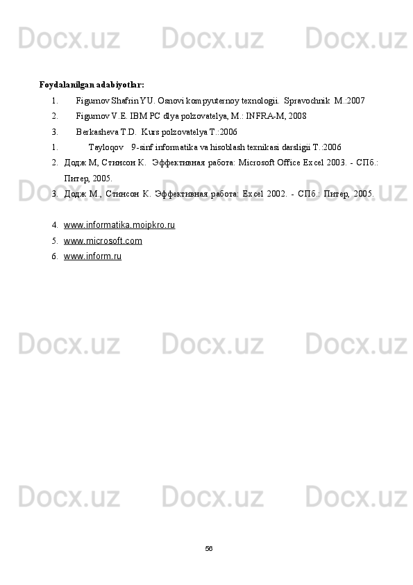 Foydalanilgan adabiyotlar: 
1. Figurnov Shafrin YU. Osnovi kompyuternoy texnologii.  Spravochnik  M.:2007 
2. Figurnov V.E. IBM PC dlya polzovatelya, M.: INFRA-M, 2008
3. Berkasheva T.D.  Kurs polzovatelya T.:2006
1. Tayloqov    9-sinf informatika va hisoblash texnikasi darsligii T.:2006
2. Додж   М ,   Стин c он   К .    Эффективная   работа : Microsoft Office Excel 2003. -   СПб .:
Питер , 2005. 
3. Додж   М .,   Стинсон   К .   Эффективная   работа:   Excel   2002.   -   СПб.:   Питер,   2005.  
4. www.informatika.moipkro.ru   
5. www.microsoft.com   
6. www.inform.ru   
56 