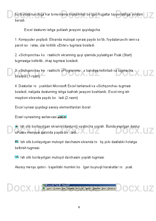 bu foydalanuvchiga har tomonlama mukammal bo’lgan hujjatlar tayyorlashga yordam
beradi.
Excel dasturini ishga yuklash jarayoni quyidagicha:
1.  К ompyuter yoqiladi. Ekranda muloqat oynasi paydo bo’lib, foydalanuvchi ismi va 
paroli so ralsa, ular kiritilib «Enter» tugmasi bosiladi.
2. «Sichqoncha» ko rsatkichi ekranning quyi qismida joylashgan Pusk (Start) 	

tugmasiga keltirilib, chap tugmasi bosiladi.
3. «Sichqoncha» ko rsatkichi «Programmo » bandiga keltiriladi va tugmacha 
 
bosiladi.(1-rasm)
4. Dasturlar ro yxatidan Microsoft Excel tanlanadi va «Sichqoncha» tugmasi 	

bosiladi, natijada dasturning ishga tushish jarayoni boshlanib, Excel ning ish 
maydoni ekranda paydo bo ladi.(2-rasm) 	

Excel oynasi quyidagi asosiy elementlardan iborat: 
Exsel oynasining sarlavxasi 
- Ish olib borilayotgan ekranni (dasturni) vaqtincha yopish. Bunda yopilgan dastur 
«Pusk» menyusi qatorida paydo bo ladi.	

- Ish olib borilayotgan muloqot darchasini ekranda to liq yoki dastlabki holatga 	

keltirish tugmasi.
- Ish olib borilayotgan muloqot darchasini yopish tugmasi
Asosiy menyu qatori - bajarilishi mumkin bo lgan buyruqli harakatlar ro yxati. 	
 
 
6 