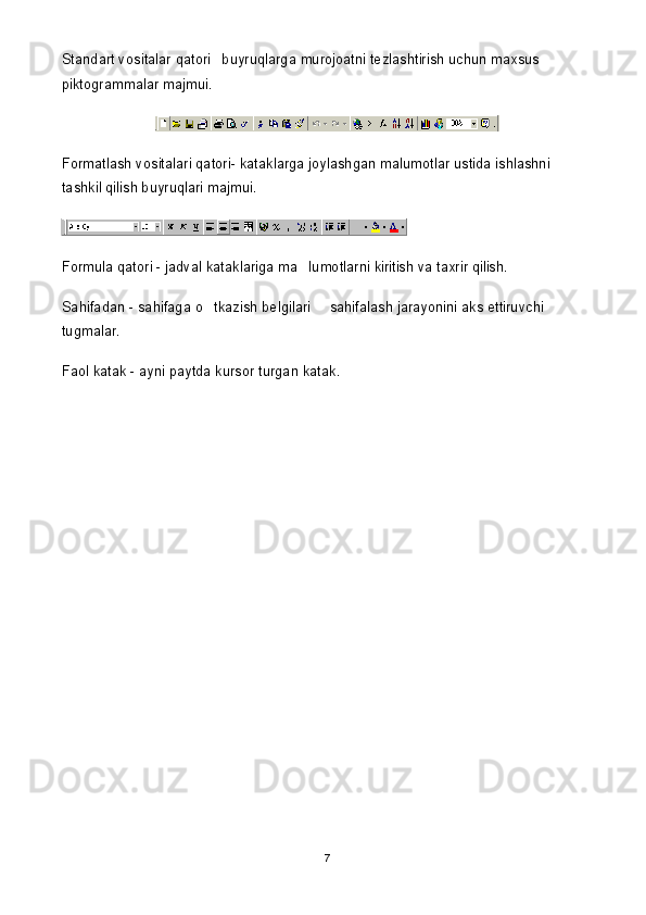 Standart vositalar qatori buyruqlarga murojoatni tezlashtirish uchun maxsus 
piktogrammalar majmui.
Formatlash vositalari qatori- kataklarga joylashgan malumotlar ustida ishlashni 	

tashkil qilish buyruqlari majmui.
Formula qatori - jadval kataklariga ma lumotlarni kiritish va taxrir qilish.	

Sahifadan - sahifaga o tkazish belgilari   sahifalash jarayonini aks ettiruvchi 	
 
tugmalar.
Faol katak - ayni paytda kursor turgan katak. 
7 