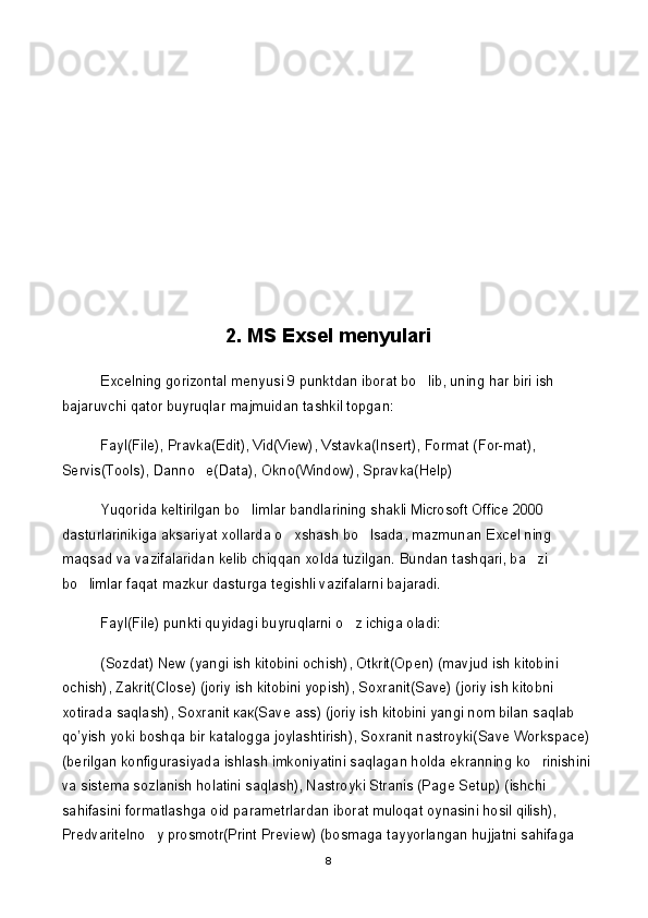 2. MS Exsel menyulari
Excelning gorizontal menyusi 9 punktdan iborat bo lib, uning har biri ish 
bajaruvchi qator buyruqlar majmuidan tashkil topgan:
Fayl(File), Pravka(Edit), Vid(View), Vstavka(Insert), Format (For-mat), 
Servis(Tools), Danno e(Data), Okno(Window), Spravka(Help)	

Yuqorida keltirilgan bo limlar bandlarining shakli Microsoft Office 2000 	

dasturlarinikiga aksariyat xollarda o xshash bo lsada, mazmunan Excel ning 	
 
maqsad va vazifalaridan kelib chiqqan xolda tuzilgan. Bundan tashqari, ba zi 	

bo limlar faqat mazkur dasturga tegishli vazifalarni bajaradi. 	

Fayl(File) punkti quyidagi buyruqlarni o z ichiga oladi:	

(Sozdat) New (yangi ish kitobini ochish),  О tkrit(Open) (mavjud ish kitobini 
ochish), Zakrit(Close) (joriy ish kitobini yopish), Soxranit(Save) (joriy ish kitobni 
xotirada saqlash), Soxranit  как (Save ass) (joriy ish kitobini yangi nom bilan saqlab 
qo’yish yoki boshqa bir katalogga joylashtirish), Soxranit nastroyki(Save Workspace) 
(berilgan konfigurasiyada ishlash imkoniyatini saqlagan holda ekranning ko rinishini 	

va sistema sozlanish holatini saqlash), Nastroyki Stranis (Page Setup) (ishchi 
sahifasini formatlashga oid parametrlardan iborat muloqat oynasini hosil qilish), 
Predvaritelno y prosmotr(Print Preview) (bosmaga tayyorlangan hujjatni sahifaga 	

8 