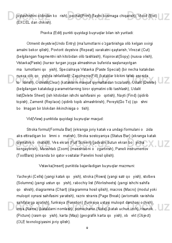 joylashishini oldindan ko rish), pechat(Print) (faylni bosmaga chiqarish), Vixod (Exit)
(EXCEL dan chikish).
Pravka (Edit) punkti quyidagi buyruqlar bilan ish yuritadi:
Otmenit deystvie(Undo Entry) (ma’lumotlarni o’zgartirishga olib kelgan oxirgi 
amalni bekor qilish), Povtorit deystvie (Repeat) xarakatni qaytarish, Virezat (Cut) 
(belgilangan fragmentni ish kitobidan olib tashlash),  К opirovat(Sopy) (nusxa olish), 
Vstavka(Paste) (kursor turgan joyga almashinuv buferida saqlanayotgan 
ma lumotlarni qo yish), Specialnaya Vstavka (Paste Special) (bir necha katakdan 	
 
nusxa olib qo yishda ishlatiladi), Zapolnenie(Fill) (kataklar blokini talab asosida 	

to ldirish), Ochistit(Clear) (kataklarni mavjud qiymatlardan tozalash), Udalit (Delete) 	

(belgilangan katakdagi parametrlarning biror qiymatini olib tashlash), Udalit 
list(Delete Sheet) (ish kitobidan ishchi sahifasini yo qotish), Nayti (Find) (qidirib 	

topish), Zamenit (Replace) (qidirib topib almashtirish), Pereyti(Go To) (qo shni 	

bo lmagan bir blokdan ikkinchisiga o tish).	
 
Vid(View) punktida quyidagi buyruqlar mavjud:
Stroka formul(Formula Bar) (ekranga joriy katak va undagi formulani o zida 	

aks ettiradigan bo limni o rnatish), Stroka sostoyaniya (Status Bar) (ekranga katak 	
 
qiymatini o rnatish), Ves ekran (Full Screen) (jadvalni butun ekran bo yicha 	
 
kengaytirish), Masshtab (Zoom) (masshtabni o zgartirish), Paneli instrumentov 	

(ToolBars) (ekranda bir qator vositalar Panelini hosil qilish).
Vstavka(Insert) punktda bajariladigan buyruqlar mazmuni:
Yacheyki (Cells) (yangi katak qo yish), stroka (Rows) (yangi satr qo yish), stolbes 	
 
(Solumns) (yangi ustun qo yish), rabochiy list (Worksheets) (yangi ishchi sahifa 	

qo shish), diagramma (Chart) (diagramma hosil qilish), macros (Macro) (modul yoki 	

muloqot oynasi sahifasini yaratish), razriv stranis (Page Break) (avtomatik ravishda 
sahifalarga ajratish), funksiya (Funstion) (funksiya ustasi muloqot darchasi ochish), 
imya (Name) (kataklarni nomlash), primechanie (Note) (katak uchun izoh), risunok 
(Picture) (rasm qo yish), karta (Map) (geografik karta qo yish), ob ekt (Object) 	
  
(OLE texnologiyasini joriy qilish).
9 