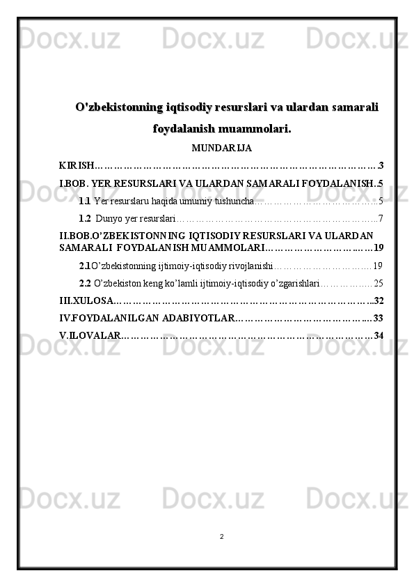 O'zbekistonning iqtisodiy resurslari va ulardan samaraliO'zbekistonning iqtisodiy resurslari va ulardan samarali
foydalanish muammolari.foydalanish muammolari.
MUNDARIJA
KIRISH…………………………………………………………………………….3
I.BOB. YER RESURSLARI VA ULARDAN SAMARALI FOYDALANISH..5
1.1  Yer resurslaru haqida umumiy tushuncha………………………………...5
1.2   Dunyo yer resurslari… …………………………………………………...7
II.BOB.O’ZBEKISTONNING IQTISODIY RESURSLARI VA ULARDAN 
SAMARALI  FOYDALANISH MUAMMOLARI……………………….……19
2.1 O’zbekistonning ijtimoiy-iqtisodiy rivojlanishi……………………….…19
2.2  O’zbekiston keng ko’lamli ijtimoiy-iqtisodiy o’zgarishlari…………..…25
III.XULOSA……………………………………………………………………...32
IV.FOYDALANILGAN ADABIYOTLAR………………………………….…33
V.ILOVALAR……………………………………………………………………34
2 