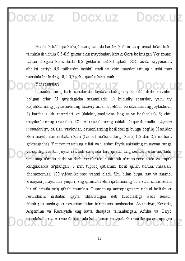 Hisob -kitoblarga ko'ra, hozirgi vaqtda har bir kishini oziq -ovqat bilan to'liq
ta'minlash uchun 0,3-0,5 gektar ekin maydonlari kerak; Qora bo'lmagan Yer zonasi
uchun   chegara   ko'rsatkichi   0,8   gektarni   tashkil   qiladi.   XXI   asrda   sayyoramiz
aholisi   qariyb   6,5   milliardni   tashkil   etadi   va   ekin   maydonlarining   ulushi   mos
ravishda bir kishiga 0,2-0,3 gektargacha kamayadi.
Yer resurslari
iqtisodiyotning   turli   sohalarida   foydalaniladigan   yoki   ishlatilishi   mumkin
bo'lgan   erlar.   U   quyidagicha   tushuniladi:   1)   hududiy   resurslar,   ya'ni   uy
xo'jaliklarining joylashuvining fazoviy asosi. ob'ektlar va odamlarning joylashuvi;
2)   barcha   s.-kh.   resurslari.   er   (dalalar,   yaylovlar,   bog'lar   va   boshqalar);   3)   ekin
maydonlarining   resurslari.   Ch.   er   resurslarining   ishlab   chiqarish   mulki   -   tuproq
unumdorligi , dalalar, yaylovlar, o'rmonlarning hosildorligi bunga bog'liq. Hosildor
ekin   maydonlari   nisbatan   kam   (har   xil   ma'lumotlarga   ko'ra,   1,5   dan   2,5   milliard
gektargacha). Yer resurslarining sifati va ulardan foydalanishning muayyan turiga
yaroqliligi   har   bir   joyda  sezilarli   darajada   farq   qiladi.  Eng  serhosil   erlar   mo''tadil
zonaning o'rmon-dasht va dasht zonalarida, subtropik o'rmon zonalarida va tropik
kengliklarda   to'plangan.   1   mm   tuproq   qatlamini   hosil   qilish   uchun,   masalan.
chernozemlar,   100   yildan   ko'proq   vaqtni   oladi.   Shu   bilan   birga,   suv   va   shamol
eroziyasi jarayonlari yuqori, eng qimmatli ekin qatlamining bir necha santimetrini
bir   yil   ichida   yo'q   qilishi   mumkin.   Tuproqning   antropogen   tez   nobud   bo'lishi   er
resurslarini   nisbatan   qayta   tiklanadigan   deb   hisoblashga   asos   beradi.
Aholi   jon   boshiga   er   resurslari   bilan   ta'minlash   boshqacha:   Avstraliya,   Kanada,
Argentina   va   Rossiyada   eng   katta   darajada   ta'minlangan,   Afrika   va   Osiyo
mamlakatlarida er resurslariga juda katta bosim mavjud. Er resurslariga antropogen
11 