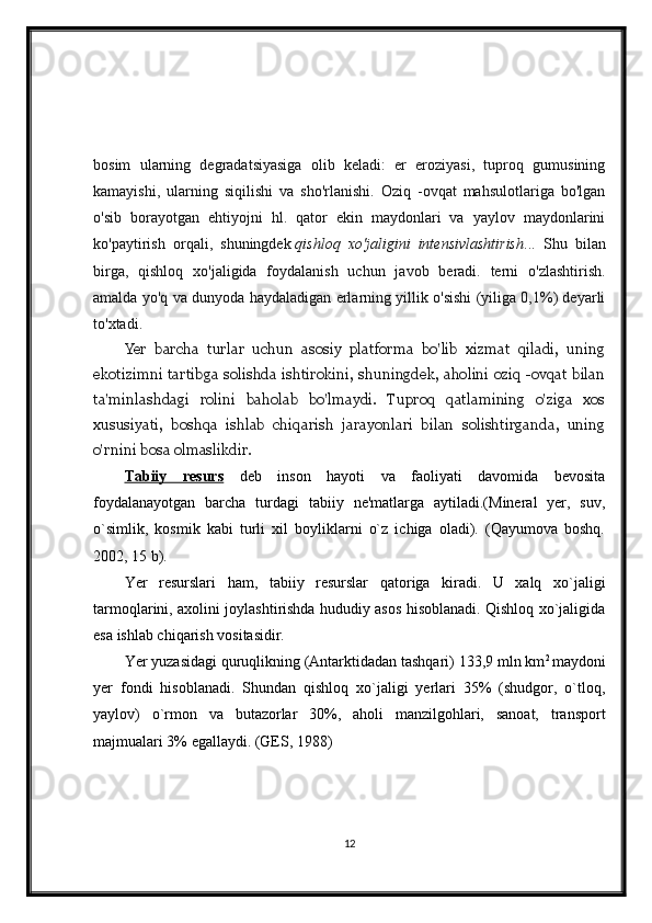 bosim   ularning   degradatsiyasiga   olib   keladi:   er   eroziyasi,   tuproq   gumusining
kamayishi,   ularning   siqilishi   va   sho'rlanishi.   Oziq   -ovqat   mahsulotlariga   bo'lgan
o'sib   borayotgan   ehtiyojni   hl.   qator   ekin   maydonlari   va   yaylov   maydonlarini
ko'paytirish   orqali,   shuningdek   qishloq   xo'jaligini   intensivlashtirish ...   Shu   bilan
birga,   qishloq   xo'jaligida   foydalanish   uchun   javob   beradi.   terni   o'zlashtirish.
amalda yo'q va dunyoda haydaladigan erlarning yillik o'sishi (yiliga 0,1%) deyarli
to'xtadi.
Yer   barcha   turlar   uchun   asosiy   platforma   bo'lib   xizmat   qiladi,   uning
ekotizimni tartibga solishda ishtirokini, shuningdek, aholini oziq -ovqat bilan
ta'minlashdagi   rolini   baholab   bo'lmaydi.   Tuproq   qatlamining   o'ziga   xos
xususiyati,   boshqa   ishlab   chiqarish   jarayonlari   bilan   solishtirganda,   uning
o'rnini bosa olmaslikdir.  
Tabiiy   resurs   deb   inson   hayoti   va   faoliyati   davomida   bevosita
foydalanayotgan   barcha   turdagi   tabiiy   ne'matlarga   aytiladi.(Mineral   yer,   suv,
o`simlik,   kosmik   kabi   turli   xil   boyliklarni   o`z   ichiga   oladi).   (Qayumova   boshq.
2002, 15 b).
Yer   resurslari   ham,   tabiiy   resurslar   qatoriga   kiradi.   U   xalq   xo`jaligi
tarmoqlarini, axolini joylashtirishda hududiy asos hisoblanadi. Qishloq xo`jaligida
esa ishlab chiqarish vositasidir.
Yer yuzasidagi quruqlikning (Antarktidadan tashqari) 133,9 mln km 2 
maydoni
yer   fondi   hisoblanadi.   Shundan   qishloq   xo`jaligi   yerlari   35%   (shudgor,   o`tloq,
yaylov)   o`rmon   va   butazorlar   30%,   aholi   manzilgohlari,   sanoat,   transport
majmualari 3% egallaydi. (GES, 1988)
12 
