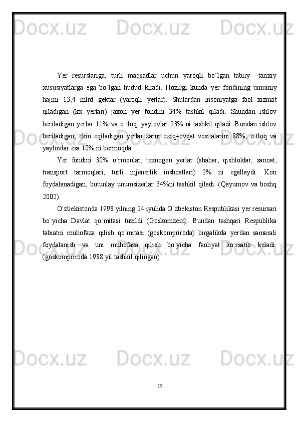 Yer   resurslariga,   turli   maqsadlar   uchun   yaroqli   bo`lgan   tabiiy   –tarixiy
xususiyatlarga   ega   bo`lgan   hudud   kiradi.   Hozirgi   kunda   yer   fondining   umumiy
hajmi   13,4   mlrd   gektar   (yaroqli   yerlar).   Shulardan   insoniyatga   faol   xizmat
qiladigan   (kx   yerlari)   jaxon   yer   fondini   34%   tashkil   qiladi.   Shundan   ishlov
beriladigan   yerlar   11%   va   o`tloq,   yaylovlar   23%   ni   tashkil   qiladi.   Bundan   ishlov
beriladigan,   ekin   eqiladigan   yerlar   zarur   oziq–ovqat   vositalarini   88%,   o`tloq   va
yaylovlar esa 10% ni bermoqda.
Yer   fondini   30%   o`rmonlar,   texnogen   yerlar   (shahar,   qishloklar,   sanoat,
transport   tarmoqlari,   turli   injenerlik   inshoatlari)   2%   ni   egallaydi.   Kon
foydalanadigan,   butunlay  unumsizerlar   34%ni  tashkil   qiladi.  (Qayumov  va   boshq
2002).
O`zbekistonda 1998 yilning 24 iyulida O`zbekiston Respublikasi yer resursari
bo`yicha   Davlat   qo`mitasi   tuzildi   (Goskomzem).   Bundan   tashqari   Respublika
tabiatni   muhofaza   qilish   qo`mitasi   (goskompriroda)   birgalikda   yerdan   samarali
foydalanish   va   uni   muhofaza   qilish   bo`yicha   faoliyat   ko`rsatib   keladi.
(goskompriroda 1988 yil tashkil qilingan)
13 