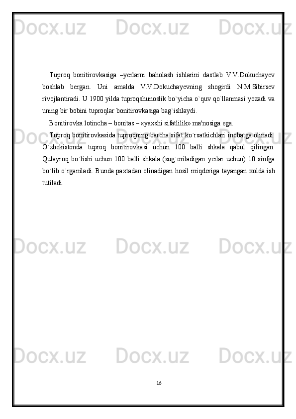 Tuproq   bonitirovkasiga   –yerlarni   baholash   ishlarini   dastlab   V.V.Dokuchayev
boshlab   bergan.   Uni   amalda   V.V.Dokuchayevning   shogirdi   N.M.Sibirsev
rivojlantiradi. U 1900 yilda tuproqshunoslik bo`yicha o`quv qo`llanmasi yozadi va
uning bir bobini tuproqlar bonitirovkasiga bag`ishlaydi. 
Bonitirovka lotincha – bonitas – «yaxshi sifatlilik» ma'nosiga ega.
Tuproq bonitirovkasida tuproqning barcha sifat ko`rsatkichlari inobatga olinadi.
O`zbekistonda   tuproq   bonitirovkasi   uchun   100   balli   shkala   qabul   qilingan.
Qulayroq   bo`lishi   uchun   100   balli   shkala   (sug`oriladigan   yerlar   uchun)   10   sinfga
bo`lib o`rganiladi. Bunda paxtadan olinadigan hosil miqdoriga tayangan xolda ish
tutiladi.
16 