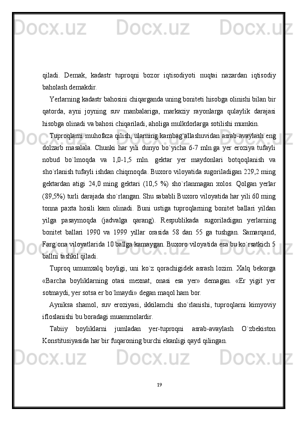 qiladi.   Demak,   kadastr   tuproqni   bozor   iqtisodiyoti   nuqtai   nazardan   iqtisodiy
baholash demakdir.
Yerlarning kadastr bahosini chiqarganda uning boniteti hisobga olinishi bilan bir
qatorda,   ayni   joyning   suv   manbalariga,   markaziy   rayonlarga   qulaylik   darajasi
hisobga olinadi va bahosi chiqariladi, aholiga mulkdorlarga sotilishi mumkin. 
Tuproqlarni muhofaza qilish, ularning kambag`allashuvidan asrab-avaylash eng
dolzarb   masalala.   Chunki   har   yili   dunyo   bo`yicha   6-7   mln.ga   yer   eroziya   tufayli
nobud   bo`lmoqda   va   1,0-1,5   mln.   gektar   yer   maydonlari   botqoqlanish   va
sho`rlanish tufayli ishdan chiqmoqda. Buxoro viloyatida sugoriladigan 229,2 ming
gektardan   atigi   24,0   ming   gektari   (10,5   %)   sho`rlanmagan   xolos.   Qolgan   yerlar
(89,5%) turli darajada sho`rlangan. Shu sababli Buxoro viloyatida har yili 60 ming
tonna   paxta   hosili   kam   olinadi.   Buni   ustiga   tuproqlarning   bonitet   ballari   yildan
yilga   pasaymoqda   (jadvalga   qarang).   Respublikada   sugoriladigan   yerlarning
bonitet   ballari   1990   va   1999   yillar   orasida   58   dan   55   ga   tushgan.   Samarqand,
Farg`ona viloyatlarida 10 ballga kamaygan. Buxoro viloyatida esa bu ko`rsatkich 5
ballni tashkil qiladi.
Tuproq   umumxalq   boyligi,   uni   ko`z   qorachigidek   asrash   lozim.   Xalq   bekorga
«Barcha   boyliklarning   otasi   mexnat,   onasi   esa   yer»   demagan.   «Er   yigit   yer
sotmaydi, yer sotsa er bo`lmaydi» degan maqol ham bor.
Ayniksa   shamol,   suv   eroziyasi,   ikkilamchi   sho`rlanishi,   tuproqlarni   kimyoviy
ifloslanishi bu boradagi muammolardir.
Tabiiy   boyliklarni   jumladan   yer-tuproqni   asrab-avaylash   O`zbekiston
Konstitusiyasida har bir fuqaroning burchi ekanligi qayd qilingan. 
19 