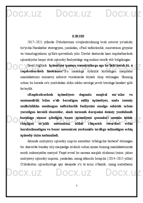 KIRISH
2017–2021   yillarda   O'zbekistonni   rivojlantirishning   besh   ustuvor   yo'nalishi
bo'yicha Harakatlar strategiyasi, jumladan, «Faol tadbirkorlik, innovatsion g'oyalar
va  texnologiyalarni   qo'llab-quvvatlash  yili»  Davlat  dasturida  ham  raqobatbardosh
iqtisodiyotni barpo etish iqtisodiy faoliyatdagi eng muhim vazifa etib belgilangan.
Savol tug'iladi:   Iqtisodiyot qanaqa xususiyatlarga ega bo'lishi kerak-ki, u
raqobatbardosh   hisoblansa?   Bu   masalaga   oydinlik   kiritadigan   maqolalar
mamlakatimiz   ommaviy   axborot   vositalarida   deyarli   chop   etilmagan.   Shuning
uchun bu borada so'z yuritishdan oldin ushbu savolga javob berishga harakat qilib
ko'raylik.
«Raqobatbardosh   iqtisodiyot»   deganda   maqbul   sur`atlar   va
mutanosiblik   bilan   o'sib   boradigan   milliy   iqtisodiyot,   unda   xususiy
mulkchilikka   asoslangan   tadbirkorlik   faoliyatini   amalga   oshirish   uchun
yaratilgan   kerakli   sharoitlar,   aholi   turmush   darajasini   doimiy   yaxshilanib
borishiga   xizmat   qiladigan   bozor   iqtisodiyoti   qonunlari   asosida   ishlab
chiqilgan   xo'jalik   mexanizmi,   ishlab   chiqarish   resurslari   erkin
harakatlanadigan va bozor mexanizmi yordamida tartibga solinadigan ochiq
iqtisodiy tizim tushuniladi.
Jahonda   moliyaviy  iqtisodiy   inqiroz  asoratlari   to'laligicha  bartaraf   etilmagan
bir sharoitda bunday oliy maqsadga erishish uchun aynan bizning mamlakatimizda
asosli imkoniyatlar mavjud. Faqat avval bir narsani aniqlab olishimiz lozim: jahon
moliyaviy iqtisodiy inqirozi, jumladan, uning ikkinchi bosqichi (2014–2015 yillar)
O'zbekiston   iqtisodiyotiga   qay   darajada   o'z   ta`sirini   o'tkazdi,   uning   asoratlarini
3 