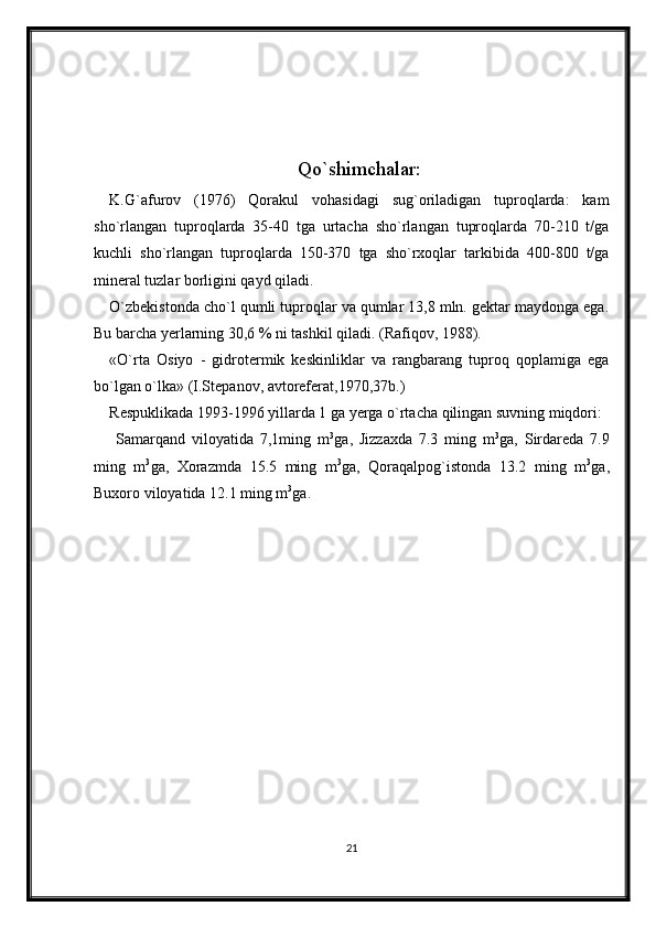 Qo`shimchalar:
K.G`afurov   (1976)   Qorakul   vohasidagi   sug`oriladigan   tuproqlarda:   kam
sho`rlangan   tuproqlarda   35-40   tga   urtacha   sho`rlangan   tuproqlarda   70-210   t/ga
kuchli   sho`rlangan   tuproqlarda   150-370   tga   sho`rxoqlar   tarkibida   400-800   t/ga
mineral tuzlar borligini qayd qiladi.
O`zbekistonda cho`l qumli tuproqlar va qumlar 13,8 mln. gektar maydonga ega.
Bu barcha yerlarning 30,6 % ni tashkil qiladi. (Rafiqov, 1988).
«O`rta   Osiyo   -   gidrotermik   keskinliklar   va   rangbarang   tuproq   qoplamiga   ega
bo`lgan o`lka» (I.Stepanov, avtoreferat,1970,37b.)
Respuklikada 1993-1996 yillarda 1 ga yerga o`rtacha qilingan suvning miqdori:
  Samarqand   viloyatida   7,1ming   m 3
ga,   Jizzaxda   7.3   ming   m 3
ga,   Sirdareda   7.9
ming   m 3
ga,   Xorazmda   15.5   ming   m 3
ga,   Qoraqalpog`istonda   13.2   ming   m 3
ga,
Buxoro viloyatida 12.1 ming m 3
ga.
21 
