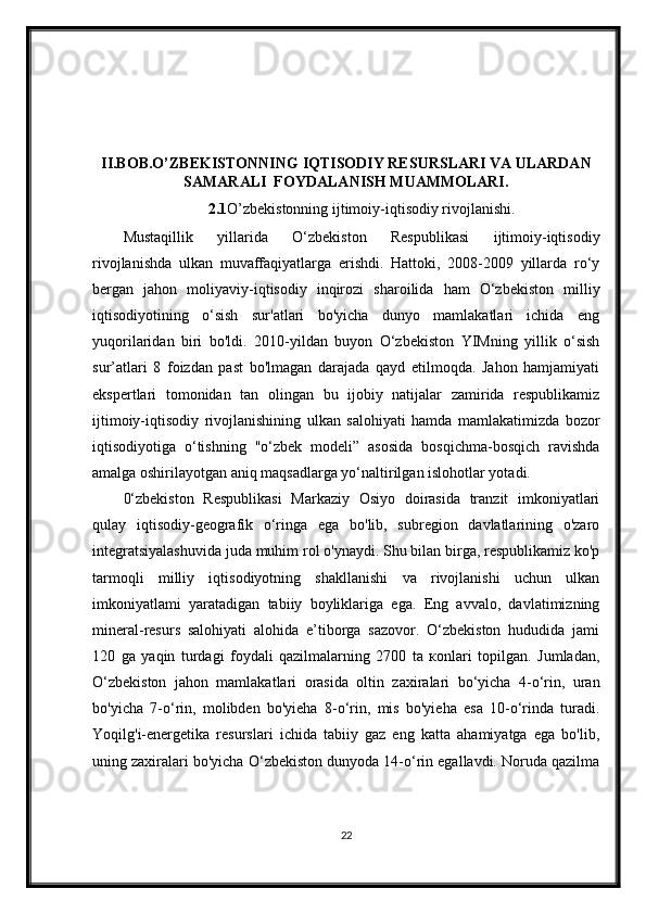 II.BOB.O’ZBEKISTONNING IQTISODIY RESURSLARI VA ULARDAN
SAMARALI  FOYDALANISH MUAMMOLARI.
2.1 O’zbekistonning ijtimoiy-iqtisodiy rivojlanishi.
Mustaqillik   yillarida   O‘zbekiston   Respublikasi   ijtimoiy-iqtisodiy
rivojlanishda   ulkan   muvaffaqiyatlarga   erishdi.   Hattoki,   2008-2009   yillarda   ro‘y
bergan   jahon   moliyaviy-iqtisodiy   inqirozi   sharoilida   ham   O‘zbekiston   milliy
iqtisodiyotining   o‘sish   sur'atlari   bo'yicha   dunyo   mamlakatlari   ichida   eng
yuqorilaridan   biri   bo'ldi.   2010-yildan   buyon   O‘zbekiston   YIMning   yillik   o‘sish
sur’atlari   8   foizdan   past   bo'lmagan   darajada   qayd   etilmoqda.   Jahon   hamjamiyati
ekspertlari   tomonidan   tan   olingan   bu   ijobiy   natijalar   zamirida   respublikamiz
ijtimoiy-iqtisodiy   rivojlanishining   ulkan   salohiyati   hamda   mamlakatimizda   bozor
iqtisodiyotiga   o‘tishning   "o‘zbek   modeli”   asosida   bosqichma-bosqich   ravishda
amalga oshirilayotgan aniq maqsadlarga yo‘naltirilgan islohotlar yotadi.
0‘zbekiston   Respublikasi   Markaziy   Osiyo   doirasida   tranzit   imkoniyatlari
qulay   iqtisodiy-geografik   o‘ringa   ega   bo'lib,   subregion   davlatlarining   o'zaro
integratsiyalashuvida juda muhim rol o'ynaydi. Shu bilan birga, respublikamiz ko'p
tarmoqli   milliy   iqtisodiyotning   shakllanishi   va   rivojlanishi   uchun   ulkan
imkoniyatlami   yaratadigan   tabiiy   boyliklariga   ega.   Eng   avvalo,   davlatimizning
mineral-resurs   salohiyati   alohida   e’tiborga   sazovor.   O‘zbekiston   hududida   jami
120   ga   yaqin   turdagi   foydali   qazilmalarning   2700   ta   коnlari   topilgan.   Jumladan,
O‘zbekiston   jahon   mamlakatlari   orasida   oltin   zaxiralari   bo‘yicha   4-o‘rin,   uran
bo'yiсha   7-o‘rin,   molibden   bo'yieha   8-o‘rin,   mis   bo'yieha   esa   10-o‘rinda   turadi.
Yoqilg'i-energetika   resurslari   ichida   tabiiy   gaz   eng   katta   ahamiyatga   ega   bo'lib,
uning zaxiralari bo'yicha O‘zbekiston dunyoda 14-o‘rin egallavdi. Noruda qazilma
22 