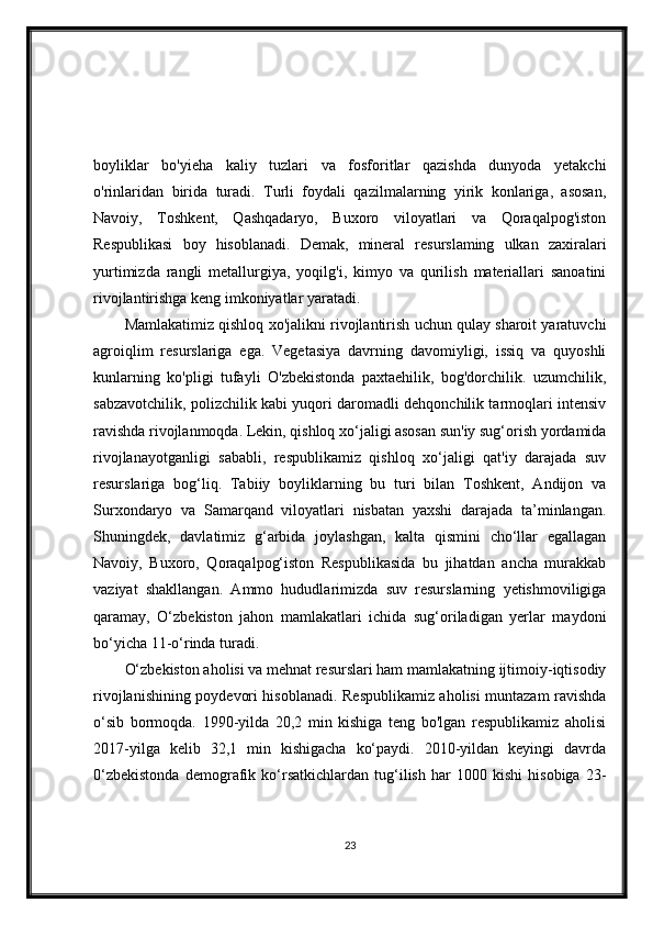 boyliklar   bo'yieha   kaliy   tuzlari   va   fosforitlar   qazishda   dunyoda   yetakchi
o'rinlaridan   birida   turadi.   Turli   foydali   qazilmalarning   yirik   konlariga,   asosan,
Navoiy,   Toshkent,   Qashqadaryo,   Buxoro   viloyatlari   va   Qoraqalpog'iston
Respublikasi   boy   hisoblanadi.   Demak,   mineral   resurslaming   ulkan   zaxiralari
yurtimizda   rangli   metallurgiya,   yoqilg'i,   kimyo   va   qurilish   materiallari   sanoatini
rivojlantirishga keng imkoniyatlar yaratadi.
Mamlakatimiz qishloq xo'jalikni rivojlantirish uchun qulay sharoit yaratuvchi
agroiqlim   resurslariga   ega.   Vegetasiya   davrning   davomiyligi,   issiq   va   quyoshli
kunlarning   ko'pligi   tufayli   O'zbekistonda   paxtaehilik,   bog'dorchilik.   uzumchilik,
sabzavotchilik, polizchilik kabi yuqori daromadli dehqonchilik tarmoqlari intensiv
ravishda rivojlanmoqda. Lekin, qishloq xo‘jaligi asosan sun'iy sug‘orish yordamida
rivojlanayotganligi   sababli,   respublikamiz   qishloq   xo‘jaligi   qat'iy   darajada   suv
resurslariga   bog‘liq.   Tabiiy   boyliklarning   bu   turi   bilan   Toshkent,   Andijon   va
Surxondaryo   va   Samarqand   viloyatlari   nisbatan   yaxshi   darajada   ta’minlangan.
Shuningdek,   davlatimiz   g‘arbida   joylashgan,   kalta   qismini   cho‘llar   egallagan
Navoiy,   Buxoro,   Qoraqalpog‘iston   Respublikasida   bu   jihatdan   ancha   murakkab
vaziyat   shakllangan.   Ammo   hududlarimizda   suv   resurslarning   yetishmoviligiga
qaramay,   O‘zbekiston   jahon   mamlakatlari   ichida   sug‘oriladigan   yerlar   maydoni
bo‘yicha 11-o‘rinda turadi.
O‘zbekiston aholisi va mehnat resurslari ham mamlakatning ijtimoiy-iqtisodiy
rivojlanishining poydevori hisoblanadi. Respublikamiz aholisi muntazam ravishda
o‘sib   bormoqda.   1990-yilda   20,2   min   kishiga   teng   bo'lgan   respublikamiz   aholisi
2017-yilga   kelib   32,1   min   kishigacha   ko‘paydi.   2010-yildan   keyingi   davrda
0‘zbekistonda   demografik   ko‘rsatkichlardan   tug‘ilish   har   1000   kishi   hisobiga   23-
23 