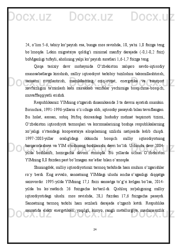 24, o‘lim 5-6, tabiiy ko‘payish esa, bunga mos ravishda, 18, ya'ni 1,8 foizga teng
bo`lmoqda.   Lekin   migratsiya   qoldig‘i   minimal   manfiy   darajada   (-0,1-0,2   foiz)
boMganligi tufayli, aholining yalpi ko‘payish suratlari 1,6-1,7 foizga teng.
Qisqa   tarixiy   davr   mobaynida   O‘zbekiston   xalqaro   savdo-iqtisodiy
munosabatlarga   kirishish,   milliy   iqtisodiyot   tarkibiy   tuzilishini   takomillashtirish,
sanoatni   rivojlantirish,   mamlakatning   oziq-ovqat,   energetika   va   transport
xavfsizligini   ta'minlash   kabi   murakkab   vazifalar   yechimiga   bosqichma-bosqich,
muvaffaqqiyatli erishdi.
Respublikamiz YIMning o'zgarish dinamikasida 3 ta davrni ajratish mumkin.
Birinchisi, 1991-1996-yillarni o‘z ichiga olib, iqtisodiy pasayish bilan tavsiflangan.
Bu   holat,   asosan,   sobiq   Ittifoq   doirasidagi   hududiy   mehnat   taqsimoti   tizimi,
O‘zbekiston   iqtisodiyoti   tarmoqlari   va   korxonalarining   boshqa   respublikalarning
xo‘jaligi   o‘rtasidagi   kooperatsiya   aloqalarning   uzilishi   natijasida   kelib   chiqdi.
1997-2003-yillar   oralig'idagi   ikkinchi   bosqich   milliy   iqtisodiyotning
barqarorlashuvi va YIM o'sishining boshlanishi davri bo‘ldi. Uchinchi davr 2004-
yilda   boshlanib,   hozirgacha   davom   etmoqda.   Bu   yillarda   uchun   O‘zbekiston
YIMning 8,0 foizdan past bo‘lmagan sur’atlar bilan o‘smoqda.
Shuningdek, milliy iqtisodiyotimiz tarmoq tarkibida ham muhim o‘zgarishlar
ro`y   berdi.   Eng   avvalo,   sanoatning   YIMdagi   ulushi   ancha   o‘sganligi   diqqatga
sazovordir.   1995-yilda   YIMning   17,1   foizi   sanoatga   to‘g‘ri   kelgan   bo‘lsa,   2014-
yilda   bu   ko`rsatkich   26   foizgacha   ko'taril-di.   Qishloq   xo'jaligining   milliy
iqtisodiyotidagi   ulushi.   mos   ravishda,   28,1   foizdan   17,6   foizgacha   pasaydi.
Sanoatning   tarmoq   tarkibi   ham   sezilarli   darajada   o‘zgarib   ketdi.   Respublika
sanoatida   elektr   energetikasi,   yoqilg'i,   kimyo,   rangli   metallurgiya,   mashinasozlik
24 