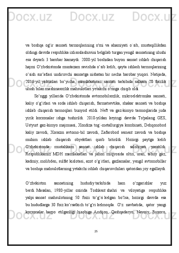 va   boshqa   og‘ir   sanoati   tarmoqlarining   o'rni   va   ahamiyati   o`sib,   mustaqillikdan
oldingi davrda respublika ixlisoslashuvini belgilab turgan yengil sanoatining ulushi
esa   deyarli   3   barobar   kamaydi.   2000-yil   boshidan   buyon   sanoat   ishlab   chiqarish
hajmi O‘zbekistonda muntazam ravishda o‘sib kelib, qayta ishlash tarmoqlarining
o‘sish   sur’atlari   undiruvchi   sanoatga   nisbatan   bir   necha   barobar   yuqori.  Natijada,
2016-yil   yakunlari   bo‘yicha,   mamlakatimiz   sanoati   tarkibida   salkam   20   foizlik
ulush bilan mashinasozlik mahsulotlari yetakchi o'ringa chiqib oldi.
So‘nggi   yillarida   O‘zbekistonda   avtomobilsozlik,   mikroelektronika   sanoati,
kaliy   o‘g‘itlari   va   soda   ishlab   chiqarish,   farmatsevtika,   shakar   sanoati   va   boshqa
ishlab   chiqarish   tarmoqlari   bunyod   etildi.   Neft   va   gaz-kimyo   tarmoqlarida   juda
yirik   korxonalar   ishga   tushirildi.   2010-yildan   keyingi   davrda   To'palang   GES,
Ustyurt  gaz-kimyo  majmuasi,   Xondiza tog`-metallurgiya  kombinati,  Dehqonobod
kaliy   zavodi,   Xorazm   avtomo-bil   zavodi,   Zafarobod   sement   zavodi   va   boshqa
muhim   ishlab   chiqarish   obyektlari   qurib   bitirildi.   Hozirgi   paytga   kelib
O'zbekistonda   mustahkam   sanoat   ishlab   chiqarish   salohiyati   yaratildi.
Respublikamiz   MDH   mamlakatlari   va   jahon   miqyosida   oltin,   uran,   tabiiy   gaz,
kadmiy,   molibden, sulfat kislotasi, azot o‘g`itlari, gazlamalar, yengil avtomobillar
va boshqa mahsulotlarning yetakchi ishlab chiqaruvchilari qatoridan joy egallaydi.
O‘zbekiston     sanoatining     hududiy   tarkibida     ham     o‘zgarishlar     yuz
berdi.   Masalan,   1980-yillar   oxirida   Toshkent   shahri     va     viloyatiga     respublika
yalpi   sanoat     mahsulotining     50     foizi     to‘g‘ri   kelgan     bo‘lsa,     hozirgi     davrda     esa
bu   hududlarga 30 foiz ko‘rsatkich to‘g‘ri   kelmoqda.     O‘z     navbatida,     qator     yangi
korxonalar   barpo   etilganligi   hisobiga   Andijon,   Qashqadaryo,   Navoiy,   Buxoro,
25 