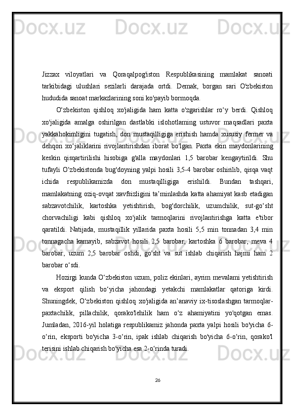 Jizzax   viloyatlari   va   Qoraqalpog'iston   Respublikasining   mamlakat   sanoati
tarkibidagi   ulushlari   sezilarli   darajada   ortdi.   Demak,   borgan   sari   O'zbekiston
hududida sanoat markazlarining soni ko'payib bormoqda.
O‘zbekiston   qishloq   xo'jaligida   ham   katta   o'zgarishlar   ro‘y   berdi.   Qishloq
xo'jaligida   amalga   oshirilgan   dastlabki   islohotlaming   ustuvor   maqsadlari   paxta
yakkahokimligini   tugatish,   don   mustaqilligiga   erishish   hamda   xususiy   fermer   va
dehqon   xo‘jaliklarini   rivojlantirishdan   iborat   bo'lgan.   Paxta   ekin   maydonlarining
keskin   qisqartirilishi   hisobiga   g'alla   maydonlari   1,5   barobar   kengaytirildi.   Shu
tufayli  O‘zbekistonda   bug'doyning  yalpi   hosili  3,5-4  barobar  oshirilib,  qisqa   vaqt
ichida   respublikamizda   don   mustaqilligiga   erishildi.   Bundan   tashqari,
mamlakatning oziq-ovqat xavfsizligini  ta’minlashda katta ahamiyat  kasb etadigan
sabzavotchilik,   kartoshka   yetishtirish,   bog'dorchilik,   uzumchilik,   sut-go‘sht
chorvachiligi   kabi   qishloq   xo'jalik   tarmoqlarini   rivojlantirishga   katta   e'tibor
qaratildi.   Natijada,   mustaqillik   yillarida   paxta   hosili   5,5   min   tonnadan   3,4   min
tonnagacha   kamayib,   sabzavot   hosili   2,5   barobar,   kartoshka   6   barobar,   meva   4
barobar,   uzum   2,5   barobar   oshdi,   go'sht   va   sut   ishlab   chiqarish   hajmi   ham   2
barobar o‘sdi.
Hozirgi kunda O‘zbekiston uzum, poliz ekinlari, ayrim mevalami yetishtirish
va   eksport   qilish   bo‘yicha   jahondagi   yetakchi   mamlakatlar   qatoriga   kirdi.
Shuningdek,   O‘zbekiston   qishloq   xo'jaligida   an’anaviy   ix-tisoslashgan   tarmoqlar-
paxtachilik,   pillachilik,   qorako'lehilik   ham   o‘z   ahamiyatini   yo'qotgan   emas.
Jumladan,   2016-yil   holatiga   respublikamiz   jahonda   paxta   yalpi   hosili   bo'yicha   6-
o‘rin,   eksporti   bo'yicha   3-o‘rin,   ipak   ishlab   chiqarish   bo'yicha   6-o‘rin,   qorako'l
terisini ishlab chiqarish bo'yicha esa 2-o‘rinda turadi.
26 