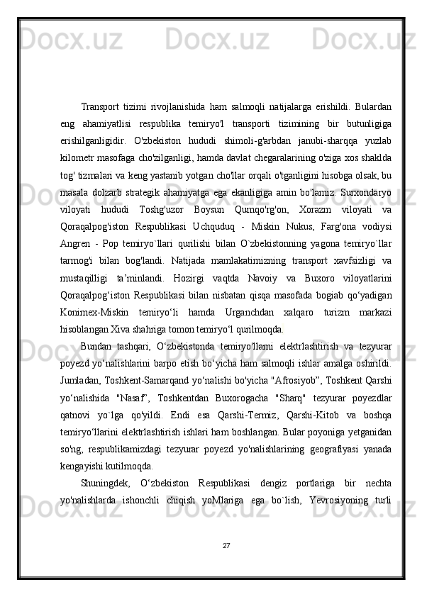 Transport   tizimi   rivojlanishida   ham   salmoqli   natijalarga   erishildi.   Bulardan
eng   ahamiyatlisi   respublika   temiryo'l   transporti   tizimining   bir   butunligiga
erishilganligidir.   O'zbekiston   hududi   shimoli-g'arbdan   janubi-sharqqa   yuzlab
kilometr masofaga cho'zilganligi, hamda davlat chegaralarining o'ziga xos shaklda
tog' tizmalari va keng yastanib yotgan cho'llar orqali o'tganligini hisobga olsak, bu
masala   dolzarb   strategik   ahamiyatga   ega   ekanligiga   amin   bo'lamiz.   Surxondaryo
viloyati   hududi   Toshg'uzor   Boysun   Qumqo'rg'on,   Xorazm   viloyati   va
Qoraqalpog'iston   Respublikasi   Uchquduq   -   Miskin   Nukus,   Farg'ona   vodiysi
Angren   -   Pop   temiryo`llari   qurilishi   bilan   O`zbekistonning   yagona   temiryo`llar
tarmog'i   bilan   bog'landi.   Natijada   mamlakatimizning   transport   xavfsizligi   va
mustaqilligi   ta’minlandi.   Hozirgi   vaqtda   Navoiy   va   Buxoro   viloyatlarini
Qoraqalpog‘iston   Respublikasi   bilan   nisbatan   qisqa   masofada   bogiab   qo‘yadigan
Konimex-Miskin   temiryo‘li   hamda   Urganchdan   xalqaro   turizm   markazi
hisoblangan Xiva shahriga tomon temiry о ‘l qurilmoqda .
Bundan   tashqari,   O‘zbekistonda   temiryo'llami   elektrlashtirish   va   tezyurar
poyezd yo‘nalishlarini  barpo etish  bo‘yicha  ham  salmoqli  ishlar  amalga  oshirildi.
Jumladan, Toshkent-Samarqand yo‘nalishi bo'yicha "Afrosiyob”, Toshkent Qarshi
yo‘nalishida   "Nasaf”,   Toshkentdan   Buxorogacha   "Sharq"   tezyurar   poyezdlar
qatnovi   yo`lga   qo'yildi.   Endi   esa   Qarshi-Termiz,   Qarshi-Kitob   va   boshqa
temiryo‘llarini elektrlashtirish ishlari ham boshlangan. Bular poyoniga yetganidan
so'ng,   respublikamizdagi   tezyurar   poyezd   yo'nalishlarining   geografiyasi   yanada
kengayishi kutilmoqda.
Shuningdek,   O‘zbekiston   Respublikasi   dengiz   portlariga   bir   nechta
yo'nalishlarda   ishonchli   chiqish   yoMlariga   ega   bo`lish,   Yevrosiyoning   turli
27 