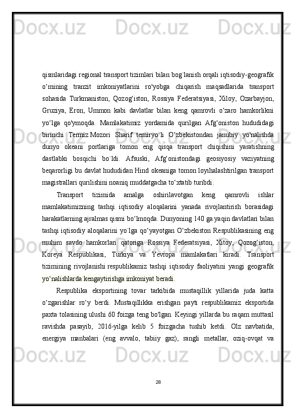 qismlaridagi regional transport tizimlari bilan bog`lanish orqali iqtisodiy-geografik
o‘mining   tranzit   imkoniyatlarini   ro'yobga   chiqarish   maqsadlarida   transport
sohasida   Turkmaniston,   Qozog‘iston,   Rossiya   Federatsiyasi,   Xiloy,   Ozarbayjon,
Gruziya,   Eron,   Ummon   kabi   davlatlar   bilan   keng   qamrovli   o‘zaro   hamkorlikni
yo‘lga   qo'ymoqda.   Mamlakatimiz   yordamida   qurilgan   Afg‘oniston   hududidagi
birinchi   Termiz   Mozori   Sharif   temiryo`li   O‘zbekistondan   janubiy   yo'nalishda
dunyo   okeani   portlariga   tomon   eng   qisqa   transport   chiqishini   yaratishning
dastlabki   bosqichi   bo`ldi.   Afsuski,   Afg‘onistondagi   geosiyosiy   vaziyatning
beqarorligi bu davlat hududidan Hind okeaniga tomon loyihalashtirilgan transport
magistrallari qurilishini noaniq muddatgacha to‘xtatib turibdi .
Transport   tizimida   amalga   oshirilavotgan   keng   qamrovli   ishlar
mamlakatimizning   tashqi   iqtisodiy   aloqalarini   yanada   rivojlantirish   borasidagi
harakatlarning ajralmas qismi bo‘lmoqda. Dunyoning 140 ga yaqin davlatlari bilan
tashqi  iqtisodiy aloqalarini  yo`lga qo‘yayotgan O‘zbekiston  Respublikasining  eng
muhim   savdo   hamkorlari   qatoriga   Rossiya   Federatsiyasi,   Xitoy,   Qozog‘iston,
Koreya   Respublikasi,   Turkiya   va   Yevropa   mamlakatlari   kiradi.   Transport
tizimining   rivojlanishi   respublikamiz   tashqi   iqtisodiy   faoliyatini   yangi   geografik
yo‘nalishlarda kengaytirishga imkoniyat beradi.
Respublika   eksportining   tovar   tarkibida   mustaqillik   yillarida   juda   katta
o‘zgarishlar   ro‘y   berdi.   Mustaqillikka   erishgan   payti   respublikamiz   eksportida
paxta tolasining ulushi 60 foizga teng bo'lgan. Keyingi yillarda bu raqam muttasil
ravishda   pasayib,   2016-yilga   kelib   5   foizgacha   tushib   ketdi.   Olz   navbatida,
energiya   manbalari   (eng   avvalo,   tabiiy   gaz),   rangli   metallar,   oziq-ovqat   va
28 