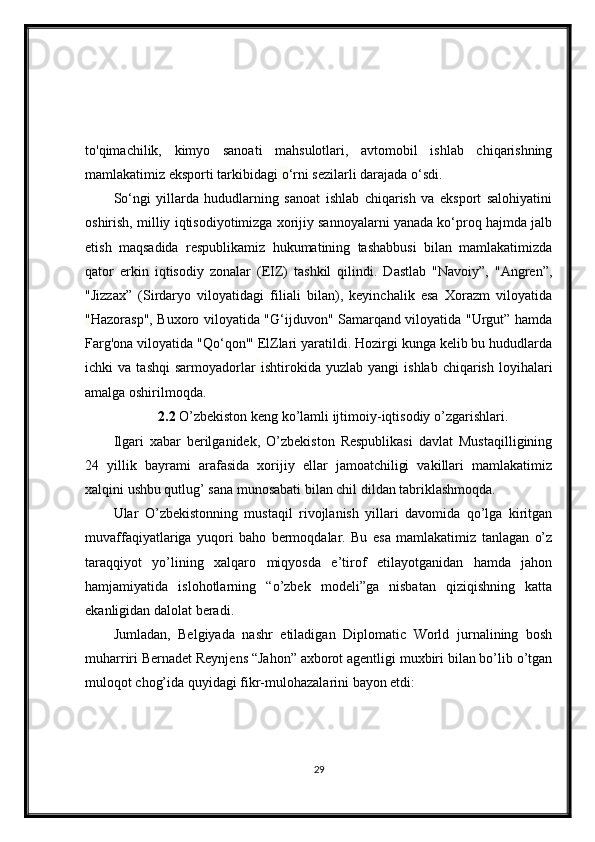 to'qimachilik,   kimyo   sanoati   mahsulotlari,   avtomobil   ishlab   chiqarishning
mamlakatimiz eksporti tarkibidagi  o ‘rni sezilarli darajada o‘sdi.
So‘ngi   yillarda   hududlarning   sanoat   ishlab   chiqarish   va   eksport   salohiyatini
oshirish, milliy iqtisodiyotimizga xorijiy sannoyalarni yanada ko‘proq hajmda jalb
etish   maqsadida   respublikamiz   hukumatining   tashabbusi   bilan   mamlakatimizda
qator   erkin   iqtisodiy   zonalar   (EIZ)   tashkil   qilindi.   Dastlab   "Navoiy”,   "Angren”,
"Jizzax”   (Sirdaryo   viloyatidagi   filiali   bilan),   keyinchalik   esa   Xorazm   viloyatida
" Hazorasp", Buxoro viloyatida "G‘ijduvon" Samarqand viloyatida "Urgut” hamda
Farg'ona viloyatida "Qo‘qon'" ElZlari yaratildi. Hozirgi kunga kelib bu hududlarda
ichki   va   tashqi   sarmoyadorlar   ishtirokida  yuzlab   yangi   ishlab   chiqarish   loyihalari
amalga oshirilmoqda.
2.2  O’zbekiston keng ko’lamli ijtimoiy-iqtisodiy o’zgarishlari.
Ilgari   xabar   berilganidek,   O’zbekiston   Respublikasi   davlat   Mustaqilligining
24   yillik   bayrami   arafasida   xorijiy   ellar   jamoatchiligi   vakillari   mamlakatimiz
xalqini ushbu qutlug’ sana munosabati bilan chil dildan tabriklashmoqda.
Ular   O’zbekistonning   mustaqil   rivojlanish   yillari   davomida   qo’lga   kiritgan
muvaffaqiyatlariga   yuqori   baho   bermoqdalar.   Bu   esa   mamlakatimiz   tanlagan   o’z
taraqqiyot   yo’lining   xalqaro   miqyosda   e’tirof   etilayotganidan   hamda   jahon
hamjamiyatida   islohotlarning   “o’zbek   modeli”ga   nisbatan   qiziqishning   katta
ekanligidan dalolat beradi.
Jumladan,   Belgiyada   nashr   etiladigan   Diplomatic   World   jurnalining   bosh
muharriri Bernadet Reynjens “Jahon” axborot agentligi muxbiri bilan bo’lib o’tgan
muloqot chog’ida quyidagi fikr-mulohazalarini bayon etdi:
29 