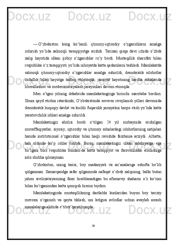 —   O’zbekiston   keng   ko’lamli   ijtimoiy-iqtisodiy   o’zgarishlarni   amalga
oshirish   yo’lida   salmoqli   taraqqiyotga   erishdi.   Tarixan   qisqa   davr   ichida   o’zbek
xalqi   hayotida   ulkan   ijobiy   o’zgarishlar   ro’y   berdi.   Mustaqillik   sharofati   bilan
respublika o’z taraqqiyoti yo’lida nihoyatda katta qadamlarni tashladi. Mamlakatda
salmoqli   ijtimoiy-iqtisodiy   o’zgarishlar   amalga   oshirildi,   demokratik   islohotlar
izchillik   bilan   hayotga   tadbiq   etilmoqda,   jamiyat   hayotining   barcha   sohalarida
liberallashuv va medernizatsiyalash jarayonlari davom etmoqda.
Men   o’tgan   yilning   dekabrida   mamlakatingizga   birinchi   marotaba   bordim.
Shuni qayd etishni istardimki, O’zbekistonda suveren rivojlanish yillari davomida
demokratik huquqiy davlat va kuchli fuqarolik jamiyatini barpo etish yo’lida katta
yaratuvchilik ishlari amalga oshirildi.
Mamlakatingiz   aholisi   bosib   o’tilgan   24   yil   mobaynida   erishilgan
muvaffaqiyatlar, siyosiy, iqtisodiy va ijtimoiy sohalardagi islohotlarning natijalari
hamda   institutsional   o’zgarishlar   bilan   haqli   ravishda   faxrlansa   arziydi.   Albatta,
hali   oldinda   ko’p   ishlar   turibdi.   Biroq,   mamlakatingiz   ulkan   salohiyatga   ega
bo’lgani   bois   respublika   bundan-da   katta   taraqqiyot   va   farovonlikka   erishishiga
aslo shubha qilmayman.
O’zbekiston,   uning   tarixi,   boy   madaniyati   va   an’analariga   oshufta   bo’lib
qolganman.  Samarqandga  safar   qilganimda  nafaqat   o’zbek  xalqining,  balki   butun
jahon   sivilizatsiyasining   faxri   hisoblanadigan   bu   afsonaviy   shaharni   o’z   ko’zim
bilan ko’rganimdan katta qoniqish hissini tuydim.
Mamlakatingizda   mustaqillikning   dastlabki   kunlaridan   buyon   boy   tarixiy
merosni   o’rganish   va   qayta   tiklash,   uni   kelgusi   avlodlar   uchun   avaylab   asrash
masalalariga alohida e’tibor qaratilmoqda.
30 