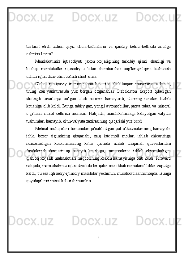 bartaraf   etish   uchun   qaysi   chora-tadbirlarni   va   qanday   ketma-ketlikda   amalga
oshirish lozim?
Mamlakatimiz   iqtisodiyoti   jaxon   xo'jaligining   tarkibiy   qismi   ekanligi   va
boshqa   mamlakatlar   iqtisodiyoti   bilan   chambarchas   bog'langanligini   tushunish
uchun iqtisodchi-olim bo'lish shart emas.
Global   moliyaviy   inqiroz   jahon   bozorida   shakllangan   muvozanatni   buzdi,
uning   kon`yunkturasida   yuz   bergan   o'zgarishlar   O'zbekiston   eksport   qiladigan
strategik   tovarlarga   bo'lgan   talab   hajmini   kamaytirib,   ularning   narxlari   tushib
ketishiga olib keldi.  Bunga tabiiy gaz, yengil avtomobillar, paxta tolasi va mineral
o'g'itlarni   misol   keltirish   mumkin.   Natijada,   mamlakatimizga   kelayotgan   valyuta
tushumlari kamayib, oltin-valyuta zaxirasining qisqarishi yuz berdi.
Mehnat  muhojirlari tomonidan jo'natiladigan pul o'tkazmalarining kamayishi
ichki   bozor   sig'imining   qisqarishi,   xalq   iste`moli   mollari   ishlab   chiqarishga
ixtisoslashgan   korxonalarning   katta   qismida   ishlab   chiqarish   quvvatlaridan
foydalanish   darajasining   pasayib   ketishiga,   tomorqalarda   ishlab   chiqariladigan
qishloq xo'jalik mahsulotlari miqdorining keskin kamayishiga olib keldi. Pirovard
natijada, mamlakatimiz iqtisodiyotida bir qator murakkab nomutanobliklar vujudga
keldi, bu esa iqtisodiy-ijtimoiy masalalar yechimini murakkablashtirmoqda.  Bunga
quyidagilarni misol keltirish mumkin.
4 