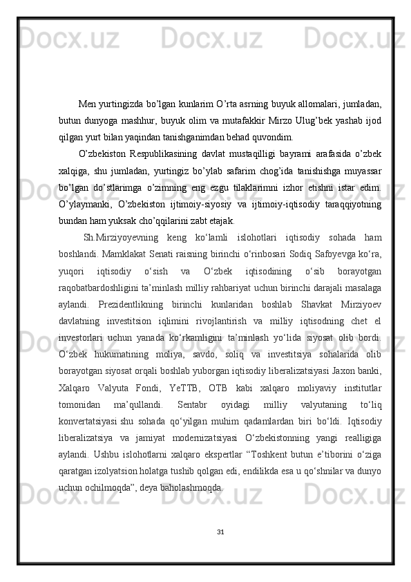 Men yurtingizda bo’lgan kunlarim O’rta asrning buyuk allomalari, jumladan,
butun   dunyoga   mashhur,   buyuk   olim   va   mutafakkir   Mirzo   Ulug’bek   yashab   ijod
qilgan yurt bilan yaqindan tanishganimdan behad quvondim.
O’zbekiston   Respublikasining   davlat   mustaqilligi   bayrami   arafasida   o’zbek
xalqiga,   shu   jumladan,   yurtingiz   bo’ylab   safarim   chog’ida   tanishishga   muyassar
bo’lgan   do’stlarimga   o’zimning   eng   ezgu   tilaklarimni   izhor   etishni   istar   edim.
O’ylaymanki,   O’zbekiston   ijtimoiy-siyosiy   va   ijtimoiy-iqtisodiy   taraqqiyotning
bundan ham yuksak cho’qqilarini zabt etajak.
Sh.Mirziyoyevning   keng   ko‘lamli   islohotlari   iqtisodiy   sohada   ham
boshlandi. Mamklakat Senati raisning birinchi o‘rinbosari Sodiq Safoyevga ko‘ra,
yuqori   iqtisodiy   o‘sish   va   O‘zbek   iqtisodining   o‘sib   borayotgan
raqobatbardoshligini ta’minlash milliy rahbariyat uchun birinchi darajali masalaga
aylandi.   Prezidentlikning   birinchi   kunlaridan   boshlab   Shavkat   Mirziyoev
davlatning   investitsion   iqlimini   rivojlantirish   va   milliy   iqtisodning   chet   el
investorlari   uchun   yanada   ko‘rkamligini   ta’minlash   yo‘lida   siyosat   olib   bordi.
O‘zbek   hukumatining   moliya,   savdo,   soliq   va   investitsiya   sohalarida   olib
borayotgan siyosat orqali boshlab yuborgan iqtisodiy liberalizatsiyasi Jaxon banki,
Xalqaro   Valyuta   Fondi,   YeTTB,   OTB   kabi   xalqaro   moliyaviy   institutlar
tomonidan   ma’qullandi.   Sentabr   oyidagi   milliy   valyutaning   to‘liq
konvertatsiyasi   shu   sohada   qo‘yilgan   muhim   qadamlardan   biri   bo‘ldi.   Iqtisodiy
liberalizatsiya   va   jamiyat   modernizatsiyasi   O‘zbekistonning   yangi   realligiga
aylandi.   Ushbu   islohotlarni   xalqaro   ekspertlar   “Toshkent   butun   e’tiborini   o‘ziga
qaratgan izolyatsion holatga tushib qolgan edi, endilikda esa u qo‘shnilar va dunyo
uchun ochilmoqda”, deya baholashmoqda.
31 