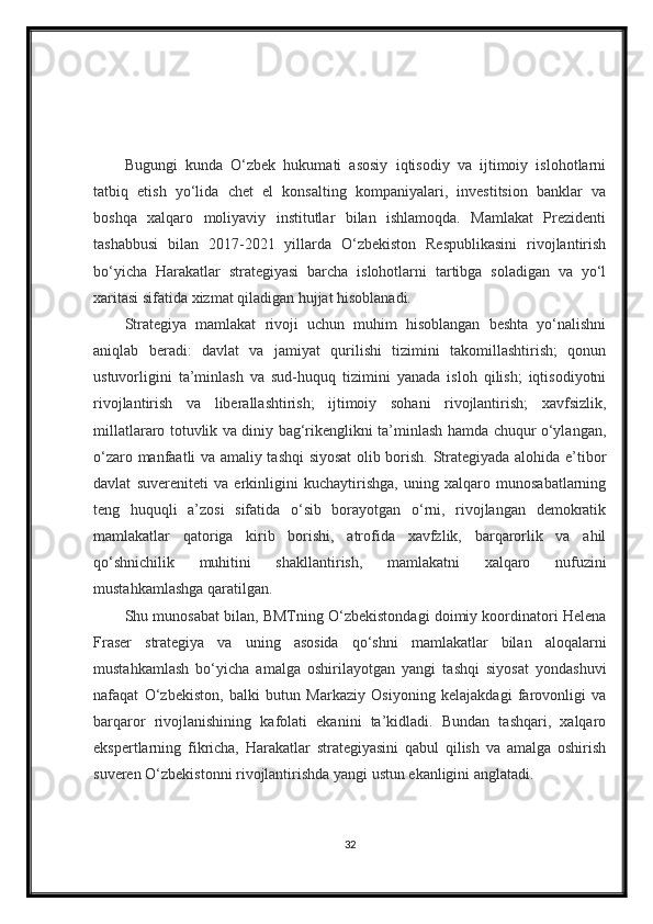 Bugungi   kunda   O‘zbek   hukumati   asosiy   iqtisodiy   va   ijtimoiy   islohotlarni
tatbiq   etish   yo‘lida   chet   el   konsalting   kompaniyalari,   investitsion   banklar   va
boshqa   xalqaro   moliyaviy   institutlar   bilan   ishlamoqda.   Mamlakat   Prezidenti
tashabbusi   bilan   2017-2021   yillarda   O‘zbekiston   Respublikasini   rivojlantirish
bo‘yicha   Harakatlar   strategiyasi   barcha   islohotlarni   tartibga   soladigan   va   yo‘l
xaritasi sifatida xizmat qiladigan hujjat hisoblanadi.
Strategiya   mamlakat   rivoji   uchun   muhim   hisoblangan   beshta   yo‘nalishni
aniqlab   beradi:   davlat   va   jamiyat   qurilishi   tizimini   takomillashtirish;   qonun
ustuvorligini   ta’minlash   va   sud-huquq   tizimini   yanada   isloh   qilish;   iqtisodiyotni
rivojlantirish   va   liberallashtirish;   ijtimoiy   sohani   rivojlantirish;   xavfsizlik,
millatlararo totuvlik va diniy bag‘rikenglikni ta’minlash hamda chuqur o‘ylangan,
o‘zaro manfaatli va amaliy tashqi siyosat  olib borish. Strategiyada alohida e’tibor
davlat   suvereniteti   va   erkinligini   kuchaytirishga,   uning   xalqaro   munosabatlarning
teng   huquqli   a’zosi   sifatida   o‘sib   borayotgan   o‘rni,   rivojlangan   demokratik
mamlakatlar   qatoriga   kirib   borishi,   atrofida   xavfzlik,   barqarorlik   va   ahil
qo‘shnichilik   muhitini   shakllantirish,   mamlakatni   xalqaro   nufuzini
mustahkamlashga qaratilgan.
Shu munosabat bilan, BMTning O‘zbekistondagi doimiy koordinatori Helena
Fraser   strategiya   va   uning   asosida   qo‘shni   mamlakatlar   bilan   aloqalarni
mustahkamlash   bo‘yicha   amalga   oshirilayotgan   yangi   tashqi   siyosat   yondashuvi
nafaqat   O‘zbekiston,   balki   butun   Markaziy   Osiyoning   kelajakdagi   farovonligi   va
barqaror   rivojlanishining   kafolati   ekanini   ta’kidladi.   Bundan   tashqari,   xalqaro
ekspertlarning   fikricha,   Harakatlar   strategiyasini   qabul   qilish   va   amalga   oshirish
suveren O‘zbekistonni rivojlantirishda yangi ustun ekanligini anglatadi.
32 