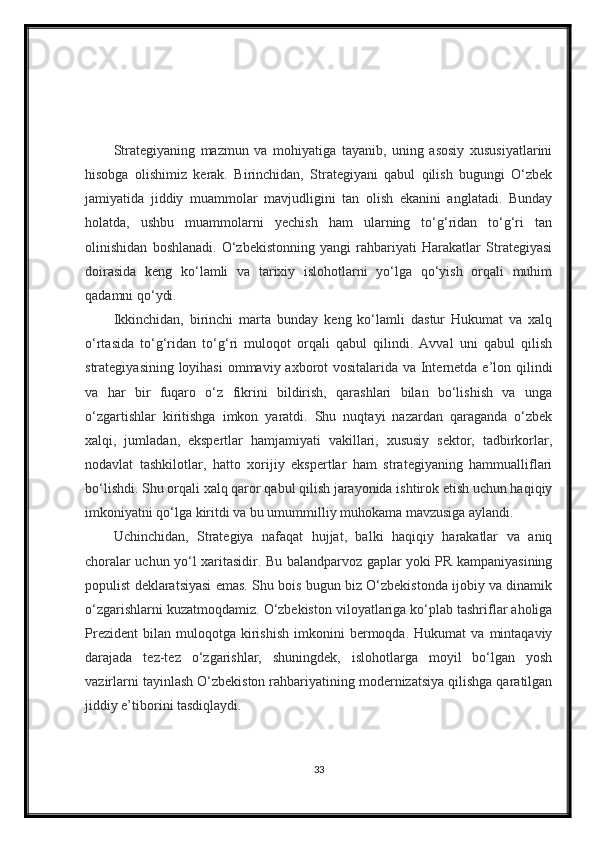 Strategiyaning   mazmun   va   mohiyatiga   tayanib,   uning   asosiy   xususiyatlarini
hisobga   olishimiz   kerak.   Birinchidan,   Strategiyani   qabul   qilish   bugungi   O‘zbek
jamiyatida   jiddiy   muammolar   mavjudligini   tan   olish   ekanini   anglatadi.   Bunday
holatda,   ushbu   muammolarni   yechish   ham   ularning   to‘g‘ridan   to‘g‘ri   tan
olinishidan   boshlanadi.   O‘zbekistonning   yangi   rahbariyati   Harakatlar   Strategiyasi
doirasida   keng   ko‘lamli   va   tarixiy   islohotlarni   yo‘lga   qo‘yish   orqali   muhim
qadamni qo‘ydi.
Ikkinchidan,   birinchi   marta   bunday   keng   ko‘lamli   dastur   Hukumat   va   xalq
o‘rtasida   to‘g‘ridan   to‘g‘ri   muloqot   orqali   qabul   qilindi.   Avval   uni   qabul   qilish
strategiyasining loyihasi  ommaviy axborot  vositalarida va Internetda e’lon qilindi
va   har   bir   fuqaro   o‘z   fikrini   bildirish,   qarashlari   bilan   bo‘lishish   va   unga
o‘zgartishlar   kiritishga   imkon   yaratdi.   Shu   nuqtayi   nazardan   qaraganda   o‘zbek
xalqi,   jumladan,   ekspertlar   hamjamiyati   vakillari,   xususiy   sektor,   tadbirkorlar,
nodavlat   tashkilotlar,   hatto   xorijiy   ekspertlar   ham   strategiyaning   hammualliflari
bo‘lishdi. Shu orqali xalq qaror qabul qilish jarayonida ishtirok etish uchun haqiqiy
imkoniyatni qo‘lga kiritdi va bu umummilliy muhokama mavzusiga aylandi.
Uchinchidan,   Strategiya   nafaqat   hujjat,   balki   haqiqiy   harakatlar   va   aniq
choralar uchun yo‘l xaritasidir. Bu balandparvoz gaplar yoki PR kampaniyasining
populist deklaratsiyasi emas. Shu bois bugun biz O‘zbekistonda ijobiy va dinamik
o‘zgarishlarni kuzatmoqdamiz. O‘zbekiston viloyatlariga ko‘plab tashriflar aholiga
Prezident   bilan   muloqotga   kirishish   imkonini   bermoqda.  Hukumat   va   mintaqaviy
darajada   tez-tez   o‘zgarishlar,   shuningdek,   islohotlarga   moyil   bo‘lgan   yosh
vazirlarni tayinlash O‘zbekiston rahbariyatining modernizatsiya qilishga qaratilgan
jiddiy e’tiborini tasdiqlaydi.
33 