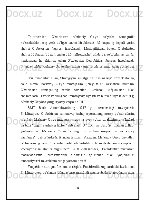 To‘rtinchidan,   O‘zbekiston   Markaziy   Osiyo   bo‘yicha   demografik
ko‘rsatkichlari   eng   yirik   bo‘lgan   davlat   hisoblanadi.   Mintaqaning   deyarli   yarim
aholisi   O‘zbekiston   fuqarosi   hisoblanadi.   Mustaqillikdan   buyon   O‘zbekiston
aholisi 50 foizga (20 milliondan 32,5 milliongacha) oshdi. Bir so‘z bilan aytganda,
mintaqadagi   har   ikkinchi   odam   O‘zbekiston   Respublikasi   fuqarosi   hisoblanadi.
Shunday qilib, Markaziy Osiyo aholisining yarmi rivojlanishning yangi bosqichiga
o‘tdi.
Shu   munosabat   bilan,   Strategiyani   amalga   oshirish   nafaqat   O‘zbekistonga,
balki   butun   Markaziy   Osiyo   mintaqasiga   ijobiy   ta’sir   ko‘rsatishi   mumkin.
O‘zbekiston   mintaqaning   barcha   davlatlari,   jumladan,   Afg‘oniston   bilan
chegaradosh. O‘zbekistonning faol mintaqaviy siyosati va butun dunyoga ochiqligi
Markaziy Osiyoda yangi siyosiy voqea bo‘ldi.
BMT   Bosh   Assambleyasining   2017   yil   sentabridagi   murojaatida
Sh.Mirziyoev   O‘zbekiston   zamonaviy   tashqi   siyosatining   asosiy   yo‘nalishlarini
ta’riflab, Markaziy Osiyo mintaqasi  asosiy  ustuvor yo‘nalish ekanligini ta’kidladi
va buni "ongli ravishdagi tanlov" deb atadi. U "tinch va iqtisodiy jihatdan gullab-
yashnayotgan   Markaziy   Osiyo   bizning   eng   muhim   maqsadimiz   va   asosiy
vazifamiz",   deb   ta’kidladi.   Bundan   tashqari,   Prezident   Markaziy   Osiyo   davlatlari
rahbarlarining   sammitini   tashkillashtirish   tashabbusi   bilan   davlatlararo   aloqalarni
kuchaytirishga   alohida   urg‘u   berdi.   U   ta’kidlaganidek,   "Prezidentlar   muntazam
maslahatlashuv   uchrashuvlarini   o‘tkazish"   qo‘shnilar   bilan   yaqinlashish
tendensiyasini mustahkamlashga yordam beradi.
Yuqorida keltirilgan fikrlarni tasdiqlab, Prezidentlikning dastlabki kunlaridan
Sh.Mirziyoyev   qo‘shnilar   bilan   o‘zaro   manfaatli   munosabatlarni   rivojlantirishga,
34 