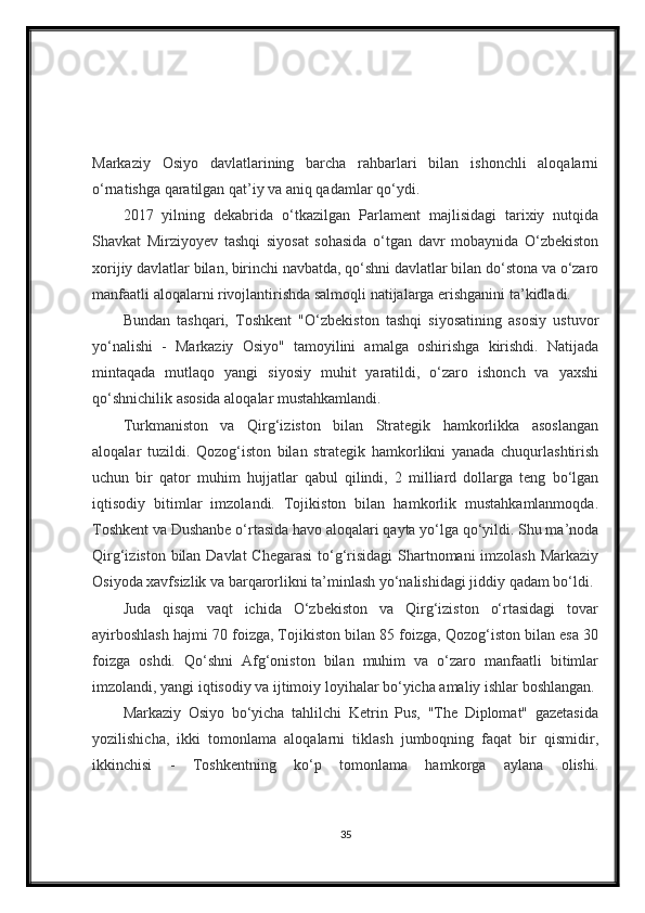 Markaziy   Osiyo   davlatlarining   barcha   rahbarlari   bilan   ishonchli   aloqalarni
o‘rnatishga qaratilgan qat’iy va aniq qadamlar qo‘ydi.
2017   yilning   dekabrida   o‘tkazilgan   Parlament   majlisidagi   tarixiy   nutqida
Shavkat   Mirziyoyev   tashqi   siyosat   sohasida   o‘tgan   davr   mobaynida   O‘zbekiston
xorijiy davlatlar bilan, birinchi navbatda, qo‘shni davlatlar bilan do‘stona va o‘zaro
manfaatli aloqalarni rivojlantirishda salmoqli natijalarga erishganini ta’kidladi.
Bundan   tashqari,   Toshkent   "O‘zbekiston   tashqi   siyosatining   asosiy   ustuvor
yo‘nalishi   -   Markaziy   Osiyo"   tamoyilini   amalga   oshirishga   kirishdi.   Natijada
mintaqada   mutlaqo   yangi   siyosiy   muhit   yaratildi,   o‘zaro   ishonch   va   yaxshi
qo‘shnichilik asosida aloqalar mustahkamlandi.
Turkmaniston   va   Qirg‘iziston   bilan   Strategik   hamkorlikka   asoslangan
aloqalar   tuzildi.   Qozog‘iston   bilan   strategik   hamkorlikni   yanada   chuqurlashtirish
uchun   bir   qator   muhim   hujjatlar   qabul   qilindi,   2   milliard   dollarga   teng   bo‘lgan
iqtisodiy   bitimlar   imzolandi.   Tojikiston   bilan   hamkorlik   mustahkamlanmoqda.
Toshkent va Dushanbe o‘rtasida havo aloqalari qayta yo‘lga qo‘yildi. Shu ma’noda
Qirg‘iziston bilan Davlat  Chegarasi  to‘g‘risidagi  Shartnomani  imzolash Markaziy
Osiyoda xavfsizlik va barqarorlikni ta’minlash yo‘nalishidagi jiddiy qadam bo‘ldi.
Juda   qisqa   vaqt   ichida   O‘zbekiston   va   Qirg‘iziston   o‘rtasidagi   tovar
ayirboshlash hajmi 70 foizga, Tojikiston bilan 85 foizga, Qozog‘iston bilan esa 30
foizga   oshdi.   Qo‘shni   Afg‘oniston   bilan   muhim   va   o‘zaro   manfaatli   bitimlar
imzolandi, yangi iqtisodiy va ijtimoiy loyihalar bo‘yicha amaliy ishlar boshlangan.
Markaziy   Osiyo   bo‘yicha   tahlilchi   Ketrin   Pus,   "The   Diplomat"   gazetasida
yozilishicha,   ikki   tomonlama   aloqalarni   tiklash   jumboqning   faqat   bir   qismidir,
ikkinchisi   -   Toshkentning   ko‘p   tomonlama   hamkorga   aylana   olishi.
35 