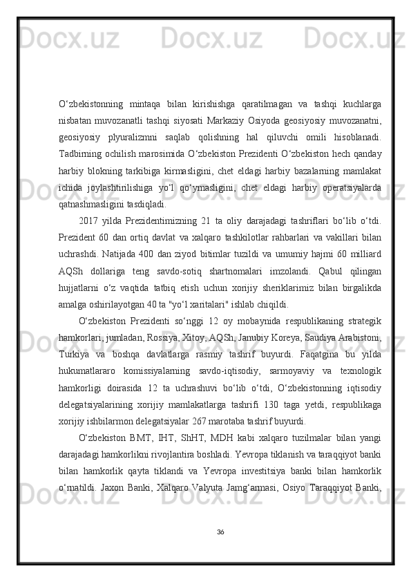 O‘zbekistonning   mintaqa   bilan   kirishishga   qaratilmagan   va   tashqi   kuchlarga
nisbatan   muvozanatli   tashqi   siyosati   Markaziy   Osiyoda   geosiyosiy   muvozanatni,
geosiyosiy   plyuralizmni   saqlab   qolishning   hal   qiluvchi   omili   hisoblanadi.
Tadbirning ochilish  marosimida  O‘zbekiston  Prezidenti   O‘zbekiston  hech  qanday
harbiy   blokning   tarkibiga   kirmasligini,   chet   eldagi   harbiy   bazalarning   mamlakat
ichida   joylashtirilishiga   yo‘l   qo‘ymasligini,   chet   eldagi   harbiy   operatsiyalarda
qatnashmasligini tasdiqladi.
2017   yilda   Prezidentimizning   21   ta   oliy   darajadagi   tashriflari   bo‘lib   o‘tdi.
Prezident   60   dan   ortiq   davlat   va   xalqaro   tashkilotlar   rahbarlari   va   vakillari   bilan
uchrashdi.   Natijada   400   dan   ziyod   bitimlar   tuzildi   va   umumiy   hajmi   60   milliard
AQSh   dollariga   teng   savdo-sotiq   shartnomalari   imzolandi.   Qabul   qilingan
hujjatlarni   o‘z   vaqtida   tatbiq   etish   uchun   xorijiy   sheriklarimiz   bilan   birgalikda
amalga oshirilayotgan 40 ta "yo‘l xaritalari" ishlab chiqildi.
O‘zbekiston   Prezidenti   so‘nggi   12   oy   mobaynida   respublikaning   strategik
hamkorlari, jumladan, Rossiya, Xitoy, AQSh, Janubiy Koreya, Saudiya Arabistoni,
Turkiya   va   boshqa   davlatlarga   rasmiy   tashrif   buyurdi.   Faqatgina   bu   yilda
hukumatlararo   komissiyalarning   savdo-iqtisodiy,   sarmoyaviy   va   texnologik
hamkorligi   doirasida   12   ta   uchrashuvi   bo‘lib   o‘tdi,   O‘zbekistonning   iqtisodiy
delegatsiyalarining   xorijiy   mamlakatlarga   tashrifi   130   taga   yetdi,   respublikaga
xorijiy ishbilarmon delegatsiyalar 267 marotaba tashrif buyurdi.
O‘zbekiston   BMT,   IHT,   ShHT,   MDH   kabi   xalqaro   tuzilmalar   bilan   yangi
darajadagi hamkorlikni rivojlantira boshladi. Yevropa tiklanish va taraqqiyot banki
bilan   hamkorlik   qayta   tiklandi   va   Yevropa   investitsiya   banki   bilan   hamkorlik
o‘rnatildi.   Jaxon   Banki,   Xalqaro   Valyuta   Jamg‘armasi,   Osiyo   Taraqqiyot   Banki,
36 