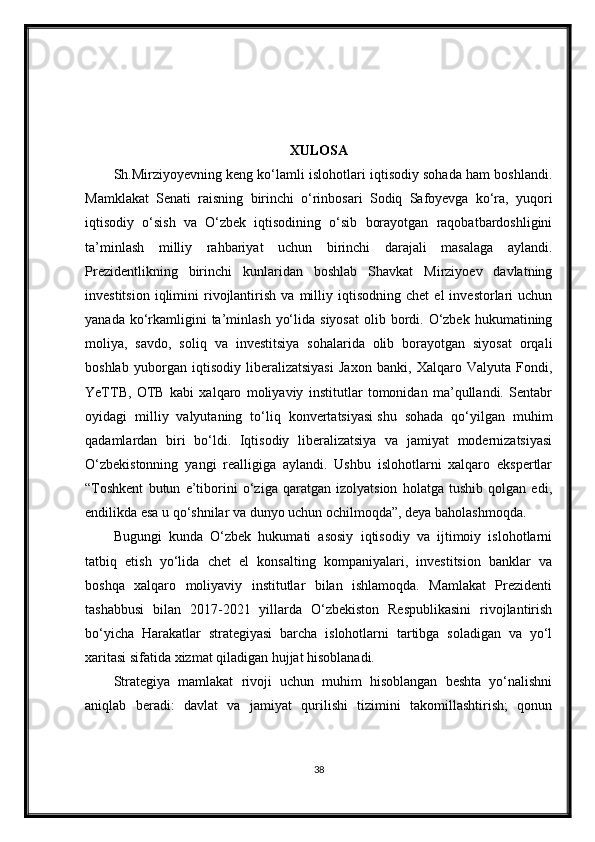 XULOSA
Sh.Mirziyoyevning keng ko‘lamli islohotlari iqtisodiy sohada ham boshlandi.
Mamklakat   Senati   raisning   birinchi   o‘rinbosari   Sodiq   Safoyevga   ko‘ra,   yuqori
iqtisodiy   o‘sish   va   O‘zbek   iqtisodining   o‘sib   borayotgan   raqobatbardoshligini
ta’minlash   milliy   rahbariyat   uchun   birinchi   darajali   masalaga   aylandi.
Prezidentlikning   birinchi   kunlaridan   boshlab   Shavkat   Mirziyoev   davlatning
investitsion   iqlimini   rivojlantirish   va   milliy   iqtisodning   chet   el   investorlari   uchun
yanada  ko‘rkamligini  ta’minlash  yo‘lida  siyosat  olib  bordi.  O‘zbek  hukumatining
moliya,   savdo,   soliq   va   investitsiya   sohalarida   olib   borayotgan   siyosat   orqali
boshlab   yuborgan   iqtisodiy   liberalizatsiyasi   Jaxon   banki,   Xalqaro   Valyuta   Fondi,
YeTTB,   OTB   kabi   xalqaro   moliyaviy   institutlar   tomonidan   ma’qullandi.   Sentabr
oyidagi   milliy   valyutaning   to‘liq   konvertatsiyasi   shu   sohada   qo‘yilgan   muhim
qadamlardan   biri   bo‘ldi.   Iqtisodiy   liberalizatsiya   va   jamiyat   modernizatsiyasi
O‘zbekistonning   yangi   realligiga   aylandi.   Ushbu   islohotlarni   xalqaro   ekspertlar
“Toshkent   butun   e’tiborini   o‘ziga   qaratgan   izolyatsion   holatga   tushib   qolgan   edi,
endilikda esa u qo‘shnilar va dunyo uchun ochilmoqda”, deya baholashmoqda.
Bugungi   kunda   O‘zbek   hukumati   asosiy   iqtisodiy   va   ijtimoiy   islohotlarni
tatbiq   etish   yo‘lida   chet   el   konsalting   kompaniyalari,   investitsion   banklar   va
boshqa   xalqaro   moliyaviy   institutlar   bilan   ishlamoqda.   Mamlakat   Prezidenti
tashabbusi   bilan   2017-2021   yillarda   O‘zbekiston   Respublikasini   rivojlantirish
bo‘yicha   Harakatlar   strategiyasi   barcha   islohotlarni   tartibga   soladigan   va   yo‘l
xaritasi sifatida xizmat qiladigan hujjat hisoblanadi.
Strategiya   mamlakat   rivoji   uchun   muhim   hisoblangan   beshta   yo‘nalishni
aniqlab   beradi:   davlat   va   jamiyat   qurilishi   tizimini   takomillashtirish;   qonun
38 