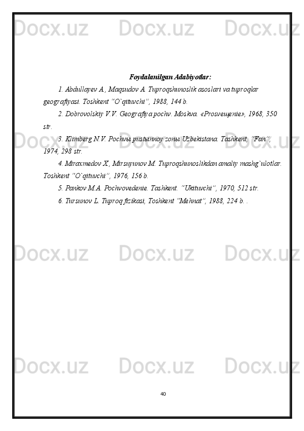 Foydalanilgan  Adabiyotlar:
1. Abdullayev A., Maqsudov A. Tuproqshunoslik asoslari va tuproqlar 
geografiyasi. Toshkent “O`qituvchi”, 1988, 144 b.
2. Dobrovolskiy V.V. Geografiya pochv. Moskva. «Prosveщenie», 1968, 350 
str.
3. Klimberg N.V. Pochvы pustыnnoy zonы Uzbekistana. Tashkent, “Fan”, 
1974, 298 str.
4. Miraxmedov X., Mirsuyunov M. Tuproqshunoslikdan amaliy mashg`ulotlar.
Toshkent “O`qituvchi”, 1976, 156 b.
5. Pankov M.A. Pochvovedenie. Tashkent. “Ukituvchi”, 1970, 512 str.
6. Tursunov L. Tuproq fizikasi, Toshkent “Mehnat”, 1988, 224 b. . 
40 