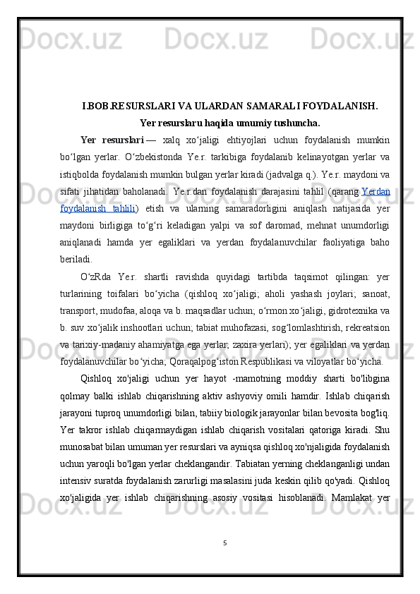 I.BOB. RESURSLARI VA ULARDAN SAMARALI FOYDALANISH.
Yer resurslaru haqida umumiy tushuncha.
Yer   resurslari   —   xalq   xo jaligi   ehtiyojlari   uchun   foydalanish   mumkinʻ
bo lgan   yerlar.   O zbekistonda   Ye.r.   tarkibiga   foydalanib   kelinayotgan   yerlar   va	
ʻ ʻ
istiqbolda foydalanish mumkin bulgan yerlar kiradi (jadvalga q.). Ye.r. maydoni va
sifati   jihatidan   baholanadi.   Ye.r.dan   foydalanish   darajasini   tahlil   (qarang   Yerdan
foydalanish   tahlili )   etish   va   ularning   samaradorligini   aniqlash   natijasida   yer
maydoni   birligiga   to g ri   keladigan   yalpi   va   sof   daromad,   mehnat   unumdorligi	
ʻ ʻ
aniqlanadi   hamda   yer   egaliklari   va   yerdan   foydalanuvchilar   faoliyatiga   baho
beriladi.
O zRda   Ye.r.   shartli   ravishda   quyidagi   tartibda   taqsimot   qilingan:   yer	
ʻ
turlarining   toifalari   bo yicha   (qishloq   xo jaligi;   aholi   yashash   joylari;   sanoat,	
ʻ ʻ
transport, mudofaa, aloqa va b. maqsadlar uchun; o rmon xo jaligi, gidrotexnika va	
ʻ ʻ
b. suv xo jalik inshootlari uchun; tabiat muhofazasi, sog lomlashtirish, rekreatsion	
ʻ ʻ
va tarixiy-madaniy ahamiyatga ega yerlar; zaxira yerlari); yer egaliklari va yerdan
foydalanuvchilar bo yicha; Qoraqalpog iston Respublikasi va viloyatlar bo yicha.	
ʻ ʻ ʻ
Qishloq   xo'jaligi   uchun   yer   hayot   -mamotning   moddiy   sharti   bo'libgina
qolmay   balki   ishlab   chiqarishning   aktiv   ashyoviy   omili   hamdir.   Ishlab   chiqarish
jarayoni tuproq unumdorligi bilan, tabiiy biologik jarayonlar bilan bevosita bog'liq.
Yer   takror   ishlab   chiqarmaydigan   ishlab   chiqarish   vositalari   qatoriga   kiradi.   Shu
munosabat bilan umuman yer resurslari va ayniqsa qishloq xo'njaligida foydalanish
uchun yaroqli bo'lgan yerlar cheklangandir. Tabiatan yerning cheklanganligi undan
intensiv suratda foydalanish zarurligi masalasini juda keskin qilib qo'yadi. Qishloq
xo'jaligida   yer   ishlab   chiqarishning   asosiy   vositasi   hisoblanadi.   Mamlakat   yer
5 