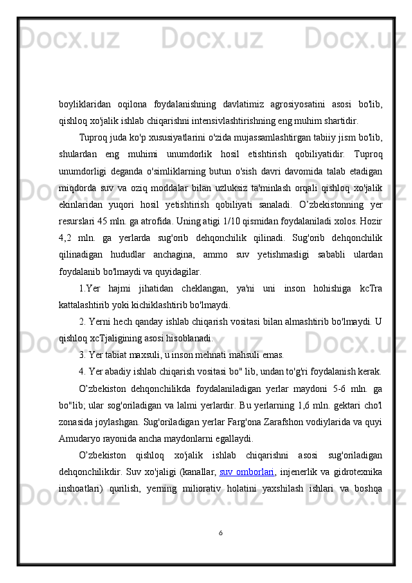 boyliklaridan   oqilona   foydalanishning   davlatimiz   agrosiyosatini   asosi   bo'lib,
qishloq xo'jalik ishlab chiqarishni intensivlashtirishning eng muhim shartidir.
Tuproq juda ko'p xususiyatlarini o'zida mujassamlashtirgan tabiiy jism bo'lib,
shulardan   eng   muhimi   unumdorlik   hosil   etishtirish   qobiliyatidir.   Tuproq
unumdorligi   deganda   o'simliklarning   butun   o'sish   davri   davomida   talab   etadigan
miqdorda   suv   va   oziq   moddalar   bilan   uzluksiz   ta'minlash   orqali   qishloq   xo'jalik
ekinlaridan   yuqori   hosil   yetishtirish   qobiliyati   sanaladi.   O’zbekistonning   yer
resurslari 45 mln. ga atrofida. Uning atigi 1/10 qismidan foydalaniladi xolos. Hozir
4,2   mln.   ga   yerlarda   sug'orib   dehqonchilik   qilinadi.   Sug'orib   dehqonchilik
qilinadigan   hududlar   anchagina,   ammo   suv   yetishmasligi   sababli   ulardan
foydalanib bo'lmaydi va quyidagilar.
1.Yer   hajmi   jihatidan   cheklangan,   ya'ni   uni   inson   hohishiga   kcTra
kattalashtirib yoki kichiklashtirib bo'lmaydi.
2. Yerni hech qanday ishlab chiqarish vositasi bilan almashtirib bo'lmaydi. U
qishloq xcTjaligining asosi hisoblanadi.
3. Yer tabiat maxsuli, u inson mehnati mahsuli emas.
4. Yer abadiy ishlab chiqarish vositasi bo" lib, undan to'g'ri foydalanish kerak.
O’zbekiston   dehqonchilikda   foydalaniladigan   yerlar   maydoni   5-6   mln.   ga
bo"lib; ular  sog'oriladigan va lalmi yerlardir. Bu yerlarning 1,6 mln. gektari  cho'l
zonasida joylashgan. Sug'oriladigan yerlar Farg'ona Zarafshon vodiylarida va quyi
Amudaryo rayonida ancha maydonlarni egallaydi.
O’zbekiston   qishloq   xo'jalik   ishlab   chiqarishni   asosi   sug'oriladigan
dehqonchilikdir.   Suv   xo'jaligi   (kanallar,   suv   omborlari ,   injenerlik   va   gidrotexnika
inshoatlari)   qurilish,   yerning   miliorativ   holatini   yaxshilash   ishlari   va   boshqa
6 