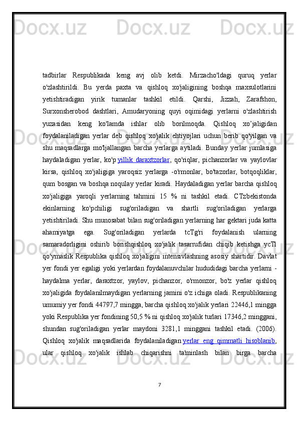 tadbirlar   Respublikada   keng   avj   olib   ketdi.   Mirzacho'ldagi   quruq   yerlar
o'zlashtirildi.   Bu   yerda   paxta   va   qishloq   xo'jaligining   boshqa   maxsulotlarini
yetishtiradigan   yirik   tumanlar   tashkil   etildi.   Qarshi,   Jizzah,   Zarafshon,
Surxonsherobod   dashtlari,   Amudaryoning   quyi   oqimidagi   yerlarni   o'zlashtirish
yuzasidan   keng   ko'lamda   ishlar   olib   borilmoqda.   Qishloq   xo’jaligidan
foydalaniladigan   yerlar   deb   qishloq   xo'jalik   ehtiyojlari   uchun   berib   qo'yilgan   va
shu   maqsadlarga   mo'ljallangan   barcha   yerlarga   aytiladi.   Bunday   yerlar   jumlasiga
haydaladigan   yerlar,   ko'p   yillik   daraxtzorlar ,   qo'riqlar,   pichanzorlar   va   yaylovlar
kirsa,   qishloq   xo'jaligiga   yaroqsiz   yerlarga   -o'rmonlar,   bo'tazorlar,   botqoqliklar,
qum bosgan va boshqa noqulay yerlar kiradi. Haydaladigan yerlar barcha qishloq
xo'jaligiga   yaroqli   yerlarning   tahmini   15   %   ni   tashkil   etadi.   CTzbekistonda
ekinlarning   ko'pchiligi   sug'oriladigan   va   shartli   sug'oriladigan   yerlarga
yetishtiriladi. Shu munosabat bilan sug'oriladigan yerlarning har gektari juda katta
ahamiyatga   ega.   Sug'oriladigan   yerlarda   tcTg'ri   foydalanish   ularning
samaradorligini   oshirib   borishqishloq   xo'jalik   tasarrufidan   chiqib   ketishga   ycTl
qo'ymaslik Respublika qishloq xo'jaligini intensivlashning asosiy shartidir. Davlat
yer fondi yer egaligi yoki yerlardan foydalanuvchilar hududidagi barcha yerlarni -
haydalma   yerlar,   daraxtzor,   yaylov,   pichanzor,   o'rmonzor,   bo'z   yerlar   qishloq
xo'jaligida foydalanilmaydigan yerlarning jamini  o'z ichiga  oladi. Respublikaning
umumiy yer fondi 44797,7 mingga, barcha qishloq xo'jalik yerlari 22446,1 mingga
yoki Respublika yer fondining 50,5 % ni qishloq xo'jalik turlari 17346,2 minggani,
shundan   sug'oriladigan   yerlar   maydoni   3281,1   minggani   tashkil   etadi.   (2006).
Qishloq   xo'jalik   maqsadlarida   foydalaniladigan   yerlar   eng   qimmatli   hisoblanib ,
ular   qishloq   xo'jalik   ishlab   chiqarishni   ta'minlash   bilan   birga   barcha
7 
