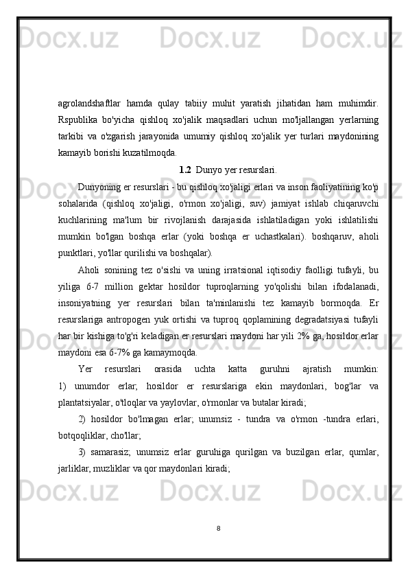 agrolandshaftlar   hamda   qulay   tabiiy   muhit   yaratish   jihatidan   ham   muhimdir.
Rspublika   bo'yicha   qishloq   xo'jalik   maqsadlari   uchun   mo'ljallangan   yerlarning
tarkibi   va   o'zgarish   jarayonida   umumiy   qishloq   xo'jalik   yer   turlari   maydonining
kamayib borishi kuzatilmoqda.
1.2   Dunyo yer resurslari.
Dunyoning er resurslari - bu qishloq xo'jaligi erlari va inson faoliyatining ko'p
sohalarida   (qishloq   xo'jaligi,   o'rmon   xo'jaligi,   suv)   jamiyat   ishlab   chiqaruvchi
kuchlarining   ma'lum   bir   rivojlanish   darajasida   ishlatiladigan   yoki   ishlatilishi
mumkin   bo'lgan   boshqa   erlar   (yoki   boshqa   er   uchastkalari).   boshqaruv,   aholi
punktlari, yo'llar qurilishi va boshqalar).
Aholi   sonining   tez   o'sishi   va   uning   irratsional   iqtisodiy   faolligi   tufayli,   bu
yiliga   6-7   million   gektar   hosildor   tuproqlarning   yo'qolishi   bilan   ifodalanadi,
insoniyatning   yer   resurslari   bilan   ta'minlanishi   tez   kamayib   bormoqda.   Er
resurslariga   antropogen   yuk   ortishi   va   tuproq   qoplamining   degradatsiyasi   tufayli
har bir kishiga to'g'ri keladigan er resurslari maydoni har yili 2% ga, hosildor erlar
maydoni esa 6-7% ga kamaymoqda.
Yer   resurslari   orasida   uchta   katta   guruhni   ajratish   mumkin:
1)   unumdor   erlar;   hosildor   er   resurslariga   ekin   maydonlari,   bog'lar   va
plantatsiyalar, o'tloqlar va yaylovlar, o'rmonlar va butalar kiradi;
2)   hosildor   bo'lmagan   erlar;   unumsiz   -   tundra   va   o'rmon   -tundra   erlari,
botqoqliklar, cho'llar;
3)   samarasiz;   unumsiz   erlar   guruhiga   qurilgan   va   buzilgan   erlar,   qumlar,
jarliklar, muzliklar va qor maydonlari kiradi;
8 