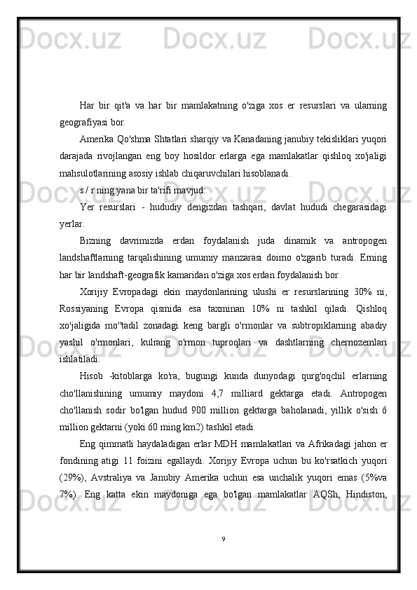 Har   bir   qit'a   va   har   bir   mamlakatning   o'ziga   xos   er   resurslari   va   ularning
geografiyasi bor.
Amerika Qo'shma Shtatlari sharqiy va Kanadaning janubiy tekisliklari yuqori
darajada   rivojlangan   eng   boy   hosildor   erlarga   ega   mamlakatlar   qishloq   xo'jaligi
mahsulotlarining asosiy ishlab chiqaruvchilari hisoblanadi.
s / r ning yana bir ta'rifi mavjud:
Yer   resurslari   -   hududiy   dengizdan   tashqari,   davlat   hududi   chegarasidagi
yerlar.
Bizning   davrimizda   erdan   foydalanish   juda   dinamik   va   antropogen
landshaftlarning   tarqalishining   umumiy   manzarasi   doimo   o'zgarib   turadi.   Erning
har bir landshaft-geografik kamaridan o'ziga xos erdan foydalanish bor.
Xorijiy   Evropadagi   ekin   maydonlarining   ulushi   er   resurslarining   30%   ni,
Rossiyaning   Evropa   qismida   esa   taxminan   10%   ni   tashkil   qiladi.   Qishloq
xo'jaligida   mo''tadil   zonadagi   keng   bargli   o'rmonlar   va   subtropiklarning   abadiy
yashil   o'rmonlari,   kulrang   o'rmon   tuproqlari   va   dashtlarning   chernozemlari
ishlatiladi.
Hisob   -kitoblarga   ko'ra,   bugungi   kunda   dunyodagi   qurg'oqchil   erlarning
cho'llanishining   umumiy   maydoni   4,7   milliard   gektarga   etadi.   Antropogen
cho'llanish   sodir   bo'lgan   hudud   900   million   gektarga   baholanadi,   yillik   o'sish   6
million gektarni (yoki 60 ming km2) tashkil etadi.
Eng qimmatli  haydaladigan erlar  MDH mamlakatlari va Afrikadagi  jahon er
fondining   atigi   11   foizini   egallaydi.   Xorijiy   Evropa   uchun   bu   ko'rsatkich   yuqori
(29%),   Avstraliya   va   Janubiy   Amerika   uchun   esa   unchalik   yuqori   emas   (5%va
7%).   Eng   katta   ekin   maydoniga   ega   bo'lgan   mamlakatlar   AQSh,   Hindiston,
9 