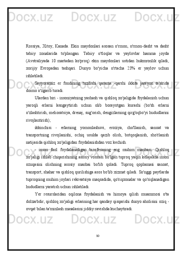 Rossiya,   Xitoy,   Kanada.   Ekin   maydonlari   asosan   o'rmon,   o'rmon-dasht   va   dasht
tabiiy   zonalarida   to'plangan.   Tabiiy   o'tloqlar   va   yaylovlar   hamma   joyda
(Avstraliyada   10   martadan   ko'proq)   ekin   maydonlari   ustidan   hukmronlik   qiladi,
xorijiy   Evropadan   tashqari.   Dunyo   bo'yicha   o'rtacha   23%   er   yaylov   uchun
ishlatiladi.
Sayyoramiz   er   fondining   tuzilishi   qarama   -qarshi   ikkita   jarayon   ta'sirida
doimo o'zgarib turadi.
Ulardan biri - insoniyatning yashash va qishloq xo'jaligida foydalanish uchun
yaroqli   erlarni   kengaytirish   uchun   olib   borayotgan   kurashi   (bo'sh   erlarni
o'zlashtirish, melioratsiya, drenaj, sug'orish, dengizlarning qirg'oqbo'yi hududlarini
rivojlantirish);
ikkinchisi   -   erlarning   yomonlashuvi,   eroziya,   cho'llanish,   sanoat   va
transportning   rivojlanishi,   ochiq   usulda   qazib   olish,   botqoqlanish,   sho'rlanish
natijasida qishloq xo'jaligidan foydalanishdan voz kechish.
-   inson   faol   foydalanadigan   biosferaning   eng   muhim   manbasi.   Qishloq
xo'jaligi ishlab chiqarishining asosiy vositasi bo'lgan tuproq yaqin kelajakda inson
ozuqasini   olishning   asosiy   manbai   bo'lib   qoladi.   Tuproq   qoplamasi   sanoat,
transport, shahar va qishloq qurilishiga asos bo'lib xizmat qiladi. So'nggi paytlarda
tuproqning muhim joylari rekreatsiya maqsadida, qo'riqxonalar va qo'riqlanadigan
hududlarni yaratish uchun ishlatiladi.
Yer   resurslaridan   oqilona   foydalanish   va   himoya   qilish   muammosi   o'ta
dolzarbdir, qishloq xo'jaligi erlarining har qanday qisqarishi dunyo aholisini oziq -
ovqat bilan ta'minlash masalasini jiddiy ravishda kuchaytiradi.
10 
