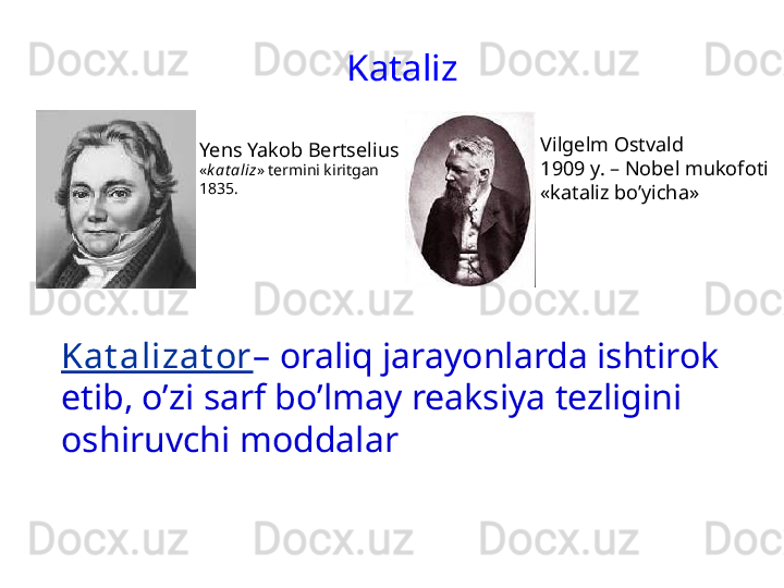 Kataliz
Yens Yakob Bertselius
« k at aliz »  termini kiritgan
1835. 
Kat alizat or –  oraliq jarayonlarda ishtirok 
etib, o’zi sarf bo’lmay reaksiya tezligini 
oshiruvchi moddalar Vilgelm Ostvald
1909 y. – Nobel mukofoti
«kataliz bo’yicha» 