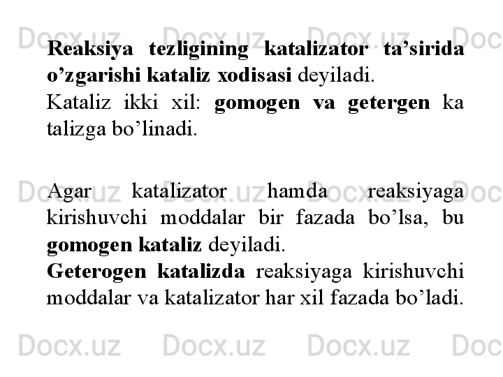 R еа ksiya  t е zligining  k а t а liz а t о r  t а’ sirid а 
o ’ zg а  rishi k а t а liz  хо dis а si  d е yil а di . 
K а t а liz  ikki   х il :  g о m о g е n  v а  g е t е rg е n   k а	
 
t а lizg а  bo ’ linadi . 
А g а r  k а t а liz а t о r  h а md а  r еа ksiyag а 
kirishuvchi  m о d  d а l а r  bir  f а z а d а  bo ’ ls а,  bu 
g о m о g е n k а t а liz  d е yil а di . 
G е t е r о g е n  k а	
  t а lizd а   r еа ksiyag а  kirishuvchi 
m о dd а l а r v а  k а t а liz а t о r h а r  х il f а	
  z а d а  bo ’ l а di .  