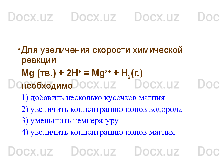 •
Для увеличения скорости химической 
реакции
Mg ( тв.) + 2 H +
 = Mg 2+
 + H
2 (г.)
необходимо
1)  добавить несколько кусочков магния
2) увеличить концентрацию ионов водорода
3) уменьшить температуру
4) увеличить концентрацию ионов магния 