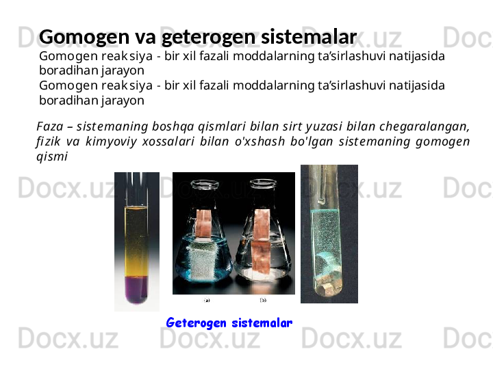 Gomogen va geterogen sistemalar
Geterogen sistemalarF aza – sist e maning boshqa qismlari bilan sirt  y uzasi bilan che garalangan, 
fi zik   va  k imyoviy   xossalari  bilan  o'xshash  bo'lgan  sist e maning  gomoge n 
qismi Gomogen reak siy a   -  bir xil fazali moddalarning ta’sirlashuvi natijasida 
boradihan jarayon
Gomogen reak siy a   -  bir xil fazali moddalarning ta’sirlashuvi natijasida 
boradihan jarayon 