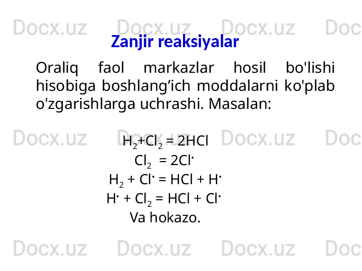 Zanjir reaksiyalar
H
2 +Cl
2  = 2HCl
Cl
2   = 2Cl • 
H
2  + Cl •
 = HCl + H •
H •
 + Cl
2  = HCl + Cl •
 
Va hokazo.Oraliq   faol  markazlar  hosil  bo'lishi 
hisobiga  boshlang’ich  moddalarni  ko'plab 
o'zgarishlarga uchrashi. Masalan: 